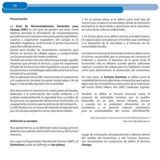 10
  10


Presentación                                                   1. En un primer plano se lo define como todo tipo de
                                                               turismo que se basa en la naturaleza, donde la motivación
La Guía de Recomendaciones Generales para                      principal es la observación y apreciación de la naturaleza,
Canopy (GRC) es una guía de gestión que tiene como             así como de las culturas tradicionales.
objetivo principal la formulación de recomendaciones,
procedimientos y requisitos necesarios para los operadores,    2. En el otro plano se lo define como la actividad turística
usuarios y organismos reguladores del Canopy en la             en espacios poco actuados por el hombre, que contribuye
República Argentina, conformando el primer documento           a la protección de la naturaleza y al bienestar de las
específico referido al tema.                                   comunidades locales.
Servirá para brindar las herramientas necesarias para
ofrecer un servicio de calidad, seguro, y comprometido         La Ecotourism Society de los Estados Unidos lo define como
con la preservación del medio ambiente.                        el turismo responsable que se preocupa de conservar el
También servirá de marco de referencia para todas aquellas     ambiente y sostener el bienestar de la gente local. El
empresas que prestan el servicio, y para los organismos        ecoturismo sólo es efectivo cuando genera suficientes
oficiales de Turismo y los entes reguladores, ya que sugiere   ingresos y puestos de trabajo para los habitantes locales
los elementos y metodologías adecuadas para la práctica y      como para desincentivar la destrucción del ecosistema.
armado de la actividad.
Para la aplicación de las GRC será necesario el compromiso     Por otra parte, el Turismo Aventura se define como la
y la cooperación de todas las partes involucradas, a fin de    modalidad de turismo alternativo o interactivo que supone
lograr un desarrollo equitativo de la actividad.               algún tipo de actividad física como parte de la motivación
                                                               del turista (Oriol Sallent, año 2002, Catalunya, España).
Este documento se estructura en cuatro partes principales,
dedicadas a la preservación del medio ambiente y el            También se define al Turismo Aventura como el
cuidado medioambiental, la seguridad física y jurídica de      conjunto de actividades turísticas que se pueden
las personas, la organización del personal involucrado, y el   desarrollar en un área natural limitada, siempre
equipamiento correcto para la práctica de dicho deporte.       y cuando no se produzcan alteraciones en el
La GRC finaliza con un Anexo de material complementario        ecosistema y se generen ingresos económicos
que servirá para ampliar los temas aquí desarrollados.         para la sustentabilidad del mismo (VALENCIA.99).

                                                                      http://www.boletin-turistico.com/diccionario/default.asp?Letra=T
Definición y concepto                                                                                    http://www.diputados.gov.ar/


Para aproximarnos a una definición sobre Canopy, primero
debemos encuadrarlo dentro del Ecoturismo y del Turismo
Aventura.                                                      Luego de enmarcarlo conceptualmente y ubicarlo dentro
                                                               del ámbito del Ecoturismo y del Turismo Aventura,
Así, según la Organización Mundial del Turismo (OMT), el       nos encontramos en condiciones de definir el término
Ecoturismo puede ser definido en dos planos:                   Canopy:
 