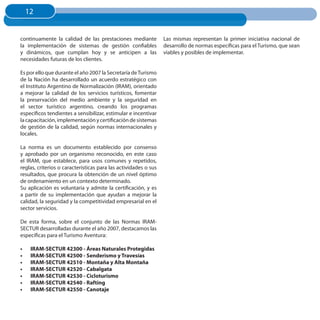 12
     12


continuamente la calidad de las prestaciones mediante            Las mismas representan la primer iniciativa nacional de
la implementación de sistemas de gestión confiables              desarrollo de normas específicas para el Turismo, que sean
y dinámicos, que cumplan hoy y se anticipen a las                viables y posibles de implementar.
necesidades futuras de los clientes.

Es por ello que durante el año 2007 la Secretaría de Turismo
de la Nación ha desarrollado un acuerdo estratégico con
el Instituto Argentino de Normalización (IRAM), orientado
a mejorar la calidad de los servicios turísticos, fomentar
la preservación del medio ambiente y la seguridad en
el sector turístico argentino, creando los programas
específicos tendientes a sensibilizar, estimular e incentivar
la capacitación, implementación y certificación de sistemas
de gestión de la calidad, según normas internacionales y
locales.

La norma es un documento establecido por consenso
y aprobado por un organismo reconocido, en este caso
el IRAM, que establece, para usos comunes y repetidos,
reglas, criterios o características para las actividades o sus
resultados, que procura la obtención de un nivel óptimo
de ordenamiento en un contexto determinado.
Su aplicación es voluntaria y admite la certificación, y es
a partir de su implementación que ayudan a mejorar la
calidad, la seguridad y la competitividad empresarial en el
sector servicios.

De esta forma, sobre el conjunto de las Normas IRAM­
SECTUR desarrolladas durante el año 2007, destacamos las
específicas para el Turismo Aventura:

•	    IRAM-SECTuR 42300 - Áreas Naturales Protegidas
•	    IRAM-SECTuR 42500 - Senderismo y Travesías
•	    IRAM-SECTuR 42510 - Montaña y Alta Montaña
•	    IRAM-SECTuR 42520 - Cabalgata
•	    IRAM-SECTuR 42530 - Cicloturismo
•	    IRAM-SECTuR 42540 - Rafting
•	    IRAM-SECTuR 42550 - Canotaje
 