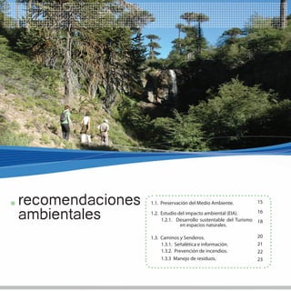 13




recomendaciones   1.1. Preservación del Medio Ambiente.            15


ambientales       1.2. Estudio del impacto ambiental (EIA).
                       1.2.1. Desarrollo sustentable del Turismo
                                en espacios naturales.
                                                                   16
                                                                   18


                  1.3. Caminos y Senderos.                         20
                       1.3.1. Señalética e información.            21
                       1.3.2. Prevención de incendios.             22
                       1.3.3 Manejo de residuos.                   23
 