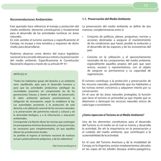 15


Recomendaciones Ambientales                                        1.1. Preservación del Medio Ambiente

Este apartado hace referencia al manejo y protección del           La preservación del medio ambiente se define de dos
medio ambiente, elemento constituyente y fundamental               maneras, complementarias entre sí:
para el desarrollo de las actividades turísticas en áreas
naturales.                                                         •	   Conjunto de políticas, planes, programas, normas y
En este sentido el turismo aventura y específicamente el                acciones destinadas a asegurar el mantenimiento
Canopy, no escapa a ésta temática y requieren de dicho                  de las condiciones que hacen posible la evolución y
medio para desarrollarse.                                               el desarrollo de las especies y de los ecosistemas del
                                                                        país.
Podemos observar como dentro del marco legislativo
nacional se le concede relevancia e interés a la preservación      •	   Consiste en la utilización y el aprovechamiento
del medio ambiente. Específicamente la Constitución                     racionales de los componentes del medio ambiente,
Nacional lo dispone a través de su artículo Nº 41:                      especialmente aquellos propios del país que sean
                                                                        únicos, escasos o representativos, con el objeto
                                                                        de asegurar su permanencia y su capacidad de
  ARTÍCULO 41                                                           regeneración.

  “Todos los habitantes gozan del derecho a un ambiente            El turismo contribuye a la protección y preservación de
  sano, equilibrado, apto para el desarrollo humano y              los recursos naturales, posibilitando que los habitantes y
  para que las actividades productivas satisfagan las              los turistas tomen conciencia y adquieren interés por su
  necesidades presentes sin comprometer las de las                 conservación.
  generaciones futuras; y tienen el deber de preservarlo.          En el caso de las áreas naturales protegidas, la función
  El daño ambiental generará prioritariamente la                   que tiene el turismo es primordial ya que impide que se
  obligación de recomponer, según lo establezca la ley.            deterioren o destruyan los recursos naturales únicos de
  Las autoridades proveerán a la protección de este                cada lugar o ecosistema.
  derecho, a la utilización racional de los recursos naturales,
  a la preservación del patrimonio natural y cultural y de
  la diversidad biológica, y a la información y educación          ¿Cómo repercute el Turismo en el Medio Ambiente?
  ambientales.
  Corresponde a la Nación dictar las normas que contengan          Uno de los elementos constitutivos para el desarrollo
  los presupuestos mínimos de protección, y a las provincias,      del Turismo es el medio en el cual se inserta y desarrolla
  las necesarias para complementarlas, sin que aquéllas            la actividad. De ahí la importancia en la preservación y
  alteren las jurisdicciones locales.                              el cuidado del medio ambiente, que contribuyen a la
  Se prohíbe el ingreso al territorio nacional de residuos         sustentabilidad de la actividad.
  actual o potencialmente peligrosos, y de los radiactivos.”
                                                                   En el caso del Turismo Aventura y de la modalidad de
                                        http://www.senado.gov.ar   Canopy, en la Argentina, existen emplazamientos ubicados
                                                                   en las copas de los árboles (bosque andino-patagónico,
 
