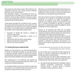 16


selva misionera, selva de las yungas), sobre cañones y ríos,     Ahora bien, para el desarrollo de todo aquel proyecto que
emplazados sobre las rocas, y hasta en torres artificiales       tenga implicancias en el medio ambiente y que además se
próximas o no a zonas forestadas.                                establezca en áreas naturales, es requisito fundamental la
Esta diversidad, conlleva a la pluralidad de formas en           realización de un Estudio del Impacto Ambiental.
el desarrollo de la actividad, que no escapan del medio
ambiente y de los enclaves naturales en los que se sitúan.       Tal como lo indica la Secretaría de Ambiente y Desarrollo
Es decir que en todas ellas, se tiene en cuenta el cuidado y     Sustentable de la Nación, la Evaluación del Impacto
la protección del medio ambiente.                                Ambiental se establece como pauta metodológica a
                                                                 realizarse como requisito previo a la ejecución de toda
 El desarrollo sostenible de la actividad turística, requiere    obra o actividad susceptible de degradar el ambiente,
de la preservación de los atractivos y del medio en el cual      alguno de sus componentes, o afectar la calidad de vida de
se emplaza. En el caso del Turismo Activo y de la modalidad      la población en forma significativa.
de Canopy, una actividad logrará competitividad sólo si
desarrollan acciones ambientales que permitirán:                 Consiste en la ejecución, por parte de un equipo
                                                                 interdisciplinario, de tareas técnicas y científicas destinadas
•	   Aumentar la calidad del servicio y mejorar la               a analizar y ponderar, sistemáticamente, las consecuencias
     satisfacción del cliente.                                   ambientales de la implementación del proyecto.
•	   Prevenir problemas ambientales y daños en el                “Su finalidad es la predicción de efectos sobre el sistema
     entorno.                                                    ambiental, su ponderación o valoración cuali-cuantitativa,
•	   Diferenciarse del resto de las organizaciones.              la formulación de acciones para minimizar los impactos
•	   Mejorar la imagen de la organización.                       negativos y optimizar los positivos del proyecto; y la
•	   Ahorro en los costos operativos                             propuesta de un plan de seguimiento, monitoreo y control
                                                                 ambiental.”

1.2. Estudio del impacto ambiental (EIA)                          Secretaría de Recursos Naturales y Desarrollo Sustentable. Guía Ambiental
                                                                                          General para proyectos de inversión. 1995. Pág. 6.
Debido a las características y los escenarios geográficos
en donde se desarrolla el Canopy, es necesario abordar           En este sentido, para el desarrollo de todo proyecto de
el siguiente apartado referido al Estudio del Impacto            Canopy es requisito fundamental el desarrollo de un
Ambiental (EIA), y advertir de su necesidad y obligatoriedad     Estudio del Impacto Ambiental (EIA).
para el desarrollo y establecimiento de la actividad.            Los contenidos que este último debe comprender, como
                                                                 mínimo y sin perjuicio de los requisitos complementarios
Para aproximarnos a una definición del Estudio del               establecidos por cada jurisdicción, son los siguientes:
Impacto Ambiental, primeramente debemos definir a qué
se denomina “Impacto Ambiental”:                                 A. Descripción del proyecto de obra o actividad a realizar:
                                                                    objetivos, localización, componentes, tecnología,
Es considerado la diferencia entre las condiciones ambientales      materias primas e insumos, fuente y consumo
que existirían con la implementación de un proyecto y las           energético, residuos, productos, etapas.
condiciones ambientales que existen sin el mismo.
 