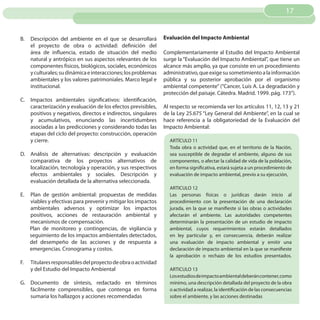 17


B.   Descripción del ambiente en el que se desarrollará         Evaluación del Impacto Ambiental
     el proyecto de obra o actividad: definición del
     área de influencia, estado de situación del medio          Complementariamente al Estudio del Impacto Ambiental
     natural y antrópico en sus aspectos relevantes de los      surge la “Evaluación del Impacto Ambiental”, que tiene un
     componentes físicos, biológicos, sociales, económicos      alcance más amplio, ya que consiste en un procedimiento
     y culturales; su dinámica e interacciones; los problemas   administrativo, que exige su sometimiento a la información
     ambientales y los valores patrimoniales. Marco legal e     pública y su posterior aprobación por el organismo
     institucional.                                             ambiental competente” (“Cancer, Luis A. La degradación y
                                                                protección del paisaje. Cátedra. Madrid. 1999. pág. 173”).
C.   Impactos ambientales significativos: identificación,
     caracterización y evaluación de los efectos previsibles,   Al respecto se recomienda ver los artículos 11, 12, 13 y 21
     positivos y negativos, directos e indirectos, singulares   de la Ley 25.675 “Ley General del Ambiente”, en la cual se
     y acumulativos, enunciando las incertidumbres              hace referencia a la obligatoriedad de la Evaluación del
     asociadas a las predicciones y considerando todas las      Impacto Ambiental:
     etapas del ciclo del proyecto: construcción, operación
     y cierre.                                                    ARTÍCULO 11
                                                                  Toda obra o actividad que, en el territorio de la Nación,
D. Análisis de alternativas: descripción y evaluación             sea susceptible de degradar el ambiente, alguno de sus
   comparativa de los proyectos alternativos de                   componentes, o afectar la calidad de vida de la población,
   localización, tecnología y operación, y sus respectivos        en forma significativa, estará sujeta a un procedimiento de
   efectos ambientales y sociales. Descripción y                  evaluación de impacto ambiental, previo a su ejecución,
   evaluación detallada de la alternativa seleccionada.
                                                                  ARTICULO 12
E.   Plan de gestión ambiental: propuestas de medidas             Las personas físicas o jurídicas darán inicio al
     viables y efectivas para prevenir y mitigar los impactos     procedimiento con la presentación de una declaración
     ambientales adversos y optimizar los impactos                jurada, en la que se manifieste si las obras o actividades
     positivos, acciones de restauración ambiental y              afectarán el ambiente. Las autoridades competentes
     mecanismos de compensación.                                  determinarán la presentación de un estudio de impacto
     Plan de monitoreo y contingencias, de vigilancia y           ambiental, cuyos requerimientos estarán detallados
     seguimiento de los impactos ambientales detectados,          en ley particular y, en consecuencia, deberán realizar
     del desempeño de las acciones y de respuesta a               una evaluación de impacto ambiental y emitir una
     emergencias. Cronograma y costos.                            declaración de impacto ambiental en la que se manifieste
                                                                  la aprobación o rechazo de los estudios presentados.
F.   Titulares responsables del proyecto de obra o actividad
     y del Estudio del Impacto Ambiental                          ARTICULO 13
                                                                  Los estudios de impacto ambiental deberán contener, como
G. Documento de síntesis, redactado en términos                   mínimo, una descripción detallada del proyecto de la obra
   fácilmente comprensibles, que contenga en forma                o actividad a realizar, la identificación de las consecuencias
   sumaria los hallazgos y acciones recomendadas                  sobre el ambiente, y las acciones destinadas
 