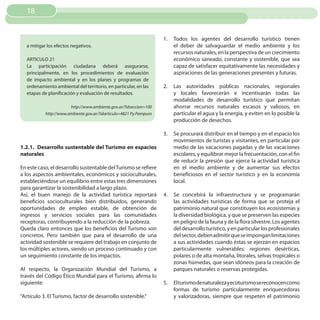 18


                                                                    1.   Todos los agentes del desarrollo turístico tienen
  a mitigar los efectos negativos.                                       el deber de salvaguardar el medio ambiente y los
                                                                         recursos naturales, en la perspectiva de un crecimiento
  ARTICULO 21                                                            económico saneado, constante y sostenible, que sea
  La participación ciudadana deberá asegurarse,                          capaz de satisfacer equitativamente las necesidades y
  principalmente, en los procedimientos de evaluación                    aspiraciones de las generaciones presentes y futuras.
  de impacto ambiental y en los planes y programas de
  ordenamiento ambiental del territorio, en particular, en las      2.   Las autoridades públicas nacionales, regionales
  etapas de planificación y evaluación de resultados.                    y locales favorecerán e incentivarán todas las
                                                                         modalidades de desarrollo turístico que permitan
                       http://www.ambiente.gov.ar/?idseccion=100         ahorrar recursos naturales escasos y valiosos, en
           http://www.ambiente.gov.ar/?idarticulo=4821 Py Pampuro        particular el agua y la energía, y eviten en lo posible la
                                                                         producción de desechos.

                                                                    3.   Se procurará distribuir en el tiempo y en el espacio los
                                                                         movimientos de turistas y visitantes, en particular por
1.2.1. Desarrollo sustentable del Turismo en espacios                    medio de las vacaciones pagadas y de las vacaciones
naturales                                                                escolares, y equilibrar mejor la frecuentación, con el fin
                                                                         de reducir la presión que ejerce la actividad turística
En este caso, el desarrollo sustentable del Turismo se refiere           en el medio ambiente y de aumentar sus efectos
a los aspectos ambientales, económicos y socioculturales,                beneficiosos en el sector turístico y en la economía
estableciéndose un equilibrio entre estas tres dimensiones               local.
para garantizar la sostenibilidad a largo plazo.
Así, el buen manejo de la actividad turística reportará             4.   Se concebirá la infraestructura y se programarán
beneficios socioculturales bien distribuidos, generando                  las actividades turísticas de forma que se proteja el
oportunidades de empleo estable, de obtención de                         patrimonio natural que constituyen los ecosistemas y
ingresos y servicios sociales para las comunidades                       la diversidad biológica, y que se preserven las especies
receptoras, contribuyendo a la reducción de la pobreza.                  en peligro de la fauna y de la flora silvestre. Los agentes
Queda claro entonces que los beneficios del Turismo son                  del desarrollo turístico, y en particular los profesionales
concretos. Pero también que para el desarrollo de una                    del sector, deben admitir que se impongan limitaciones
actividad sostenible se requiere del trabajo en conjunto de              a sus actividades cuando éstas se ejerzan en espacios
los múltiples actores, siendo un proceso continuado y con                particularmente vulnerables: regiones desérticas,
un seguimiento constante de los impactos.                                polares o de alta montaña, litorales, selvas tropicales o
                                                                         zonas húmedas, que sean idóneos para la creación de
Al respecto, la Organización Mundial del Turismo, a                      parques naturales o reservas protegidas.
través del Código Ético Mundial para el Turismo, afirma lo
siguiente:                                                          5.   Elturismodenaturalezayecoturismosereconocencomo
                                                                         formas de turismo particularmente enriquecedoras
“Artículo 3. El Turismo, factor de desarrollo sostenible.”               y valorizadoras, siempre que respeten el patrimonio
 