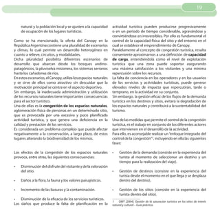 19


     natural y la población local y se ajusten a la capacidad    actividad turística pueden producirse progresivamente
     de ocupación de los lugares turísticos.                     o en un período de tiempo considerable, agravándose y
                                                                 convirtiéndose en irreversibles. Por ello es fundamental el
Como se ha mencionado, la oferta del Canopy en la                control de la capacidad física del sitio y del entorno en el
República Argentina contiene una pluralidad de escenarios        cual se establece el emprendimiento de Canopy.
y climas, lo cual permite un desarrollo heterogéneo en           Paralelamente al concepto de congestión turística, resulta
cuanto a relieve, circuitos, y modalidades.                      conveniente aproximarnos a una definición de capacidad
Dicha pluralidad posibilita diferentes escenarios de             de carga, entendiéndola como el nivel de explotación
desarrollo que abarcan desde los bosques andino­                 turística que una zona puede soportar asegurando
patagónicos, la pluviselva misionera, los sistemas serranos      una máxima satisfacción a los visitantes y una minima
hasta los cañadones de ríos.                                     repercusión sobre los recursos.
En estos escenarios, el Canopy, utiliza los espacios naturales   La falta de conciencia en los operadores y en los usuarios
y se sirve de ellos como atractivo sin descuidar que la          de los servicios y actividades turísticas, puede generar
motivación principal se centra en el aspecto deportivo.          elevados niveles de impacto que repercutirán, tarde o
Sin embargo, la inadecuada administración y utilización          temprano, en la actividad en su conjunto.
de los recursos naturales tiene importantes consecuencias        Sin embargo, la gestión eficaz de los flujos de la demanda
para el sector turístico.                                        turística en los destinos y sitios, evitará la degradación de
Una de ellas es la congestión de los espacios naturales,         los espacios naturales y contribuirá a la sustentabilidad del
aglomeración física de personas en un determinado sitio,         turismo.
que es provocada por una excesiva y poco planificada
actividad turística, y que genera una deficiencia en la          Una de las medidas que permite el control de la congestión
calidad y prestación de los servicios.                           turística, es el trabajo en conjunto de los diferentes actores
Es considerada un problema complejo que puede afectar            que intervienen en el desarrollo de la actividad.
negativamente a la conservación, a largo plazo, de estos         Para ello, es aconsejable realizar un “enfoque integrado del
lugares alterando la biodiversidad de los mismos.                control de la congestión”2, incluyendo en ella las siguientes
                                                                 fases:

Los efectos de la congestión de los espacios naturales           •	   Gestión de la demanda (consiste en la experiencia del
provoca, entre otras, las siguientes consecuencias:                   turista al momento de seleccionar un destino y un
                                                                      tiempo para la realización del viaje).
•	   Disminución del disfrute del visitante y de la valoración
     del sitio.                                                  •	   Gestión de destinos (consiste en la experiencia del
                                                                      turista desde el momento en el que llega y se desplaza
•	   Daños a la flora, la fauna y los valores paisajísticos.          dentro del destino).

•	   Incremento de las basuras y la contaminación.               •	   Gestión de los sitios (consiste en la experiencia del
                                                                      turista dentro del sitio).
•	 Disminución de la eficacia de los servicios turísticos.
                                                                 1    OMT (2004). Gestión de la saturación turística en los sitios de interés
Los daños que produce la falta de planificación en la            natural y cultural – Guía práctica.
 