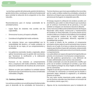 20


 Las tres fases, gestión de la demanda, gestión de destinos y   Turismo Aventura, que sirven para establecer los recorridos
gestión de los sitios, constituyen un elemento fundamental      por los cuales se deben realizar las actividades, evitando el
para controlar la reducción de la congestión en los sitios      deterioro y el impacto que se produce por el tránsito de las
naturales.                                                      personas por los lugares no asignados para ello.

                                                                El Canopy requiere la utilización de senderos acordes con
Recomendaciones para el manejo sustentable de la                el ambiente, que cuiden no sólo el impacto que se produce
actividad turística:                                            por el continuo movimiento de las personas, si no que
                                                                también se integren con el entorno natural sin alterarlo.
•	   Lograr flujos de visitantes más acordes con las            Como menciona el Manual de la Administración de Parques
     capacidades.                                               Nacionales sobre diseño, construcción y mantenimiento
                                                                de Senderos en Áreas Naturales, el correcto diseño de los
•	   Dimensionar la zona y el espacio utilizable.               senderos debe ser un balance entre belleza y funcionalidad,
                                                                una composición creativa de los rasgos naturales y
•	   Considerar la fragilidad del medio ambiente.               escénicos con la continuidad, eficiencia, seguridad y
                                                                durabilidad del sendero.
•	   Los visitantes tienen una responsabilidad con la           En cuanto al diseño de los senderos, el componente
     sostenibilidad del destino y el medio ambiente en          principal es el piso sobre el cual el caminante hace contacto
     la elección de sus viajes, en sus comportamientos y        directo con el suelo. En el piso se ubican las estructuras y
     actividades.                                               mejoras para facilitar el paso del caminante, endureciendo
                                                                y estabilizando los suelos para evitar el corrimiento, erosión
•	   Los gobiernos nacionales, locales y regionales, deben      o empantamiento.
     aplicar herramientas para la gestión del crecimiento,      Los suelos deben ser capaces de soportar la magnitud de uso
     que favorezcan la zonificación y la ordenación             prevista, sin erosionarse ni encharcarse o empantanarse.
     territorial participativa.                                 Para ello podemos aproximarnos a una definición de
                                                                sendero definiéndolo como “camino más estrecho”.
•	   Promover en los visitantes un comportamiento               Se debe contemplar una zona de protección o buffer, que
     ético y respetuoso del medio ambiente, mediante la         junto con el sendero constituyen el corredor, y que tiene
     educación ambiental o de iniciativas de conservación.      como objetivo proteger las áreas frágiles al daño causado
                                                                por los caminantes.
•	   Elaborar un plan para establecer la cantidad máxima        Llegado el caso de que el sendero se encuentre erosionado
     de personas que se permitirá en las zonas consideradas     y arruinado, los caminantes se moverán por los bordes o
     vulnerables o frágiles.                                    generarán atajos, dañando la vegetación y el ambiente
                                                                próximo al sendero.
                                                                Por esta razón resulta importante poder analizar cuáles
1.3. Caminos y Senderos                                         son los factores naturales que intervienen en la erosión de
                                                                los senderos (viento, agua, etc.).
Los caminos y senderos son una de las piezas fundamentales
para el desarrollo de las actividades de Ecoturismo y           Algunas de las recomendaciones para la instalación de
 