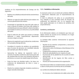 21


senderos en los emprendimientos de Canopy son las               1.3.1. Señalética e información
siguientes:
                                                                Es necesario contar con un sistema de cartelería, folletería
•	   Realizar una cuidadosa evaluación de las características   e información elaborada para el emprendimiento de
     del suelo.                                                 Canopy.
                                                                Si bien la utilización de señas es un procedimiento
•	   Obtener un mapa de suelos del área para realizar una       muy utilizado en esta actividad (señas de frenado, de
     correcta planificación del sendero.                        aceleración, de detención, etc.), es un requisito que
                                                                todo quede plasmado en el sistema de señalética del
•	   Contemplar la capacidad de carga del suelo sobre el        emprendimiento.
     cual se ubicará el sendero (sirve para ello analizar la
     cantidad de personas que utilizarán a diario el sendero,
     la humedad, la textura, la estructura y la profundidad     Cartelería y señalización
     del suelo).
                                                                Es la información relativa a la instalación que tiene por
•	   Evitar la selección de suelos que posean un drenaje        objeto orientar las acciones de los individuos en el lugar
     deficiente o pobre (especialmente depresiones              donde se presta el servicio.
     cercanas a lagos y arroyos).
                                                                La cartelería debe contener mínimamente la siguiente
•	   Observar la vegetación que le indicará las condiciones     información:
     de humedad y drenaje del sitio.
                                                                •	   Nombre de los distintos componentes y estructuras
•	   Considerar la creación de senderos con pendientes               del emprendimiento.
     para el acceso de personas con movilidad reducida          •	   Información sobre el embarque y desembarque en las
     (por ejemplo: para sillas de ruedas).                           plataformas
                                                                •	   Longitud de los distintos recorridos del cable
•	   Aprovechar las laderas de exposición norte o               •	   Altura de cada plataforma con respecto al suelo
     noroeste. El sendero recibirá luz solar buena parte del    •	   Enumeración de las plataformas de acuerdo al orden
     día, quedará libre de nieve mas temprano durante la             del recorrido
     primavera y se secará más rápido luego de las lluvias.     •	   Identificación de los lugares de libre acceso y
                                                                     restringidos.
•	   Evitar las áreas con deshielo tardío y las áreas con       •	   Horarios de funcionamiento de la organización.
     evidencias de deslizamiento de tierra o rocas y
     avalanchas.                                                Esta información debe ser complementada cuando se lleve
                                                                a cabo la charla previa al comienzo de las actividades.
•	   Diseñar los senderos logrando miradores escénicos y
     rasgos naturales destacados.                               Los carteles de señalización deben ubicarse:

                                                                •	   En el acceso a las instalaciones de cables antes de las
 