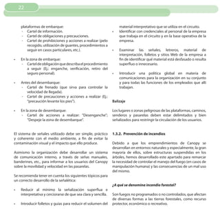 22


     plataformas de embarque:                                         material interpretativo que se utiliza en el circuito.
     - Cartel de información.                                    •	   Identificar con credenciales al personal de la empresa
     - Cartel de obligaciones y precauciones.                         que trabaja en el circuito y en la base operativa de la
     - Cartel de prohibiciones y acciones a realizar (pelo            empresa.
         recogido, utilización de guantes, procedimientos a
         seguir en casos particulares, etc.).                    •	   Examinar las señales, letreros, material de
                                                                      interpretación, folletos y sitios Web de la empresa a
•	   En la zona de embarque:                                          fin de identificar qué material está desfasado o resulta
     - Cartel de obligación que describa el procedimiento             superfluo o innecesario.
         a seguir (Ej.: enganche, verificación, retiro del
         seguro personal).                                       •	   Introducir una política global en materia de
                                                                      comunicaciones para la organización en su conjunto
•	   Antes del desembarque:                                           y para todas las funciones de los empleados que allí
     - Cartel de frenado (que sirva para controlar la                 trabajan.
        velocidad de llegada).
     - Cartel de precauciones y acciones a realizar (Ej.:
        “precaución levante los pies”).                          Balizaje

•	   En la zona de desembarque:                                  Los lugares o zonas peligrosas de las plataformas, caminos,
     - Cartel de acciones a realizar: ”Desenganche”;             senderos y pasarelas deben estar delimitados y bien
         ”Despeje la zona de desembarque”.                       señalizados para restringir la circulación de los usuarios.


El sistema de señales utilizado debe ser simple, práctico        1.3.2. Prevención de incendios
y coherente con el medio ambiente, a fin de evitar la
contaminación visual y el impacto que ello produce.              Debido a que los emprendimientos de Canopy se
                                                                 desarrollan en entornos naturales y especialmente, la gran
Asimismo la organización debe desarrollar un sistema             mayoría de ellos, sobre estructuras suspendidas en los
de comunicación interno, a través de señas manuales,             árboles, hemos desarrollado este apartado para remarcar
banderines, etc., para informar a los usuarios del Canopy        la necesidad de controlar el manejo del fuego (en casos de
sobre la movilidad y velocidad en las pasarelas.                 manipulación humana) y las consecuencias de un mal uso
                                                                 del mismo.
Se recomienda tener en cuenta los siguientes tópicos para
un correcto desarrollo de la señalética:
                                                                 ¿A qué se denomina incendio forestal?
•	   Reducir al mínimo la señalización superflua e
     interpretativa y cerciorarse de que sea clara y sencilla.   Son fuegos no programados o no controlados, que afectan
                                                                 de diversas formas a las tierras forestales, como recurso
•	   Introducir folletos y guías para reducir el volumen del     protector, económico o recreativo.
 