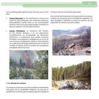 23


Los incendios pueden generarse por diversas causas, entre    creciente volumen de residuos generados.
ellas:
                                                             A la vista de tal incremento en la generación de residuos,
•	   Causas Naturales: la más significativa y común es la    se llega a la conclusión de la necesidad de regularlos con
     caída de rayos producidos por tormentas eléctricas,     rigor ecológico y planificar la puesta en práctica de esa
     principalmente cuando éstas no son acompañadas          regulación de manera racional y realista.
     de lluvia. Otra causa que puede producir incendios en
     algunas regiones es la actividad volcánica.

•	   Causas Antrópicas: La presencia del hombre
     en los montes, bosques, o en sus adyacencias,
     inevitablemente va acompañada de elementos,
     quehaceres o instalaciones que pueden ocasionar
     incendios. Los accidentes o negligencias en el uso de
     esos recursos y el deficiente manejo o mala intención
     en la aplicación del fuego, determinan que en todo el
     mundo, la mayoría de los incendios sea causada por
     actividades del ser humano.




1.3.3 Manejo de residuos

Los residuos constituyen uno de los problemas ambientales
más graves de las sociedades modernas. Se trata de un
problema en aumento, que no deja de agravarse debido al
 