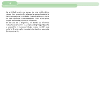 24


La actividad turística no escapa de esta problemática,
siendo directamente afectada por la contaminación y la
falta de manejo de los residuos. En especial cuando afecta
las áreas y los espacios naturales en los cuales se encuentra
el o los atractivos turísticos de un destino.
En el caso de la Argentina, en donde los atractivos
naturales se convierten en la motivación principal de visita
a un destino, es menester trabajar en esta cuestión para
evitar el deterioro y las consecuencias que trae aparejada
la contaminación.
 