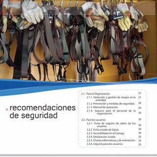 25




                  2.1. Para la Organización.                           27
                       2.1.1. Detección y gestión de riesgos en la     27
                                actividad.
                       2.1.2. Prevención y medidas de seguridad.       28

recomendaciones        2.1.3. Manual de operación.
                       2.1.4. Seguros para el personal de la
                                                                       29


de seguridad                     organización.                         30

                  2.2. Para los usuarios.                              30
                       2.2.1. Ficha de registro de datos de los
                                 usuarios.                             30
                       2.2.2 Ficha estado de Salud.                    30
                       2.2.3. Accesibilidad en el Canopy.              30
                       2.2.4. Declaración Jurada.                      32
                       2.2.5. Charlas informativas y de orientación.   32
                       2.2.6. Seguros para los usuarios.               33
 