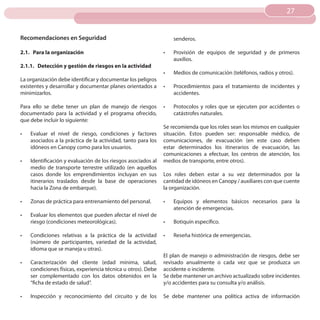 27
                                                                                                                   27


Recomendaciones en Seguridad                                        senderos.

2.1. Para la organización                                      •	   Provisión de equipos de seguridad y de primeros
                                                                    auxilios.
2.1.1. Detección y gestión de riesgos en la actividad
                                                               •	   Medios de comunicación (teléfonos, radios y otros).
La organización debe identificar y documentar los peligros
existentes y desarrollar y documentar planes orientados a      •	   Procedimientos para el tratamiento de incidentes y
minimizarlos.                                                       accidentes.

Para ello se debe tener un plan de manejo de riesgos           •	   Protocolos y roles que se ejecuten por accidentes o
documentado para la actividad y el programa ofrecido,               catástrofes naturales.
que debe incluir lo siguiente:
                                                               Se recomienda que los roles sean los mismos en cualquier
•	   Evaluar el nivel de riesgo, condiciones y factores        situación. Estos pueden ser: responsable médico, de
     asociados a la práctica de la actividad, tanto para los   comunicaciones, de evacuación (en este caso deben
     idóneos en Canopy como para los usuarios.                 estar determinados los itinerarios de evacuación, las
                                                               comunicaciones a efectuar, los centros de atención, los
•	   Identificación y evaluación de los riesgos asociados al   medios de transporte, entre otros).
     medio de transporte terrestre utilizado (en aquellos
     casos donde los emprendimientos incluyan en sus           Los roles deben estar a su vez determinados por la
     itinerarios traslados desde la base de operaciones        cantidad de idóneos en Canopy / auxiliares con que cuente
     hacia la Zona de embarque).                               la organización.

•	   Zonas de práctica para entrenamiento del personal.        •	   Equipos y elementos básicos necesarios para la
                                                                    atención de emergencias.
•	   Evaluar los elementos que pueden afectar el nivel de
     riesgo (condiciones meteorológicas).                      •	   Botiquín específico.

•	   Condiciones relativas a la práctica de la actividad       •	   Reseña histórica de emergencias.
     (número de participantes, variedad de la actividad,
     idioma que se maneja u otras).
                                                               El plan de manejo o administración de riesgos, debe ser
•	   Caracterización del cliente (edad mínima, salud,          revisado anualmente o cada vez que se produzca un
     condiciones físicas, experiencia técnica u otros). Debe   accidente o incidente.
     ser complementado con los datos obtenidos en la           Se debe mantener un archivo actualizado sobre incidentes
     “ficha de estado de salud”.                               y/o accidentes para su consulta y/o análisis.

•	   Inspección y reconocimiento del circuito y de los         Se debe mantener una política activa de información
 