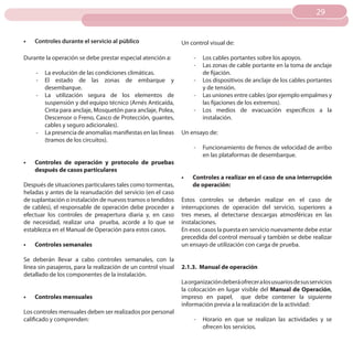 29
                                                                                                                       29


•	   Controles durante el servicio al público                   Un control visual de:

Durante la operación se debe prestar especial atención a:            -   Los cables portantes sobre los apoyos.
                                                                     -   Las zonas de cable portante en la toma de anclaje
     -   La evolución de las condiciones climáticas.                     de fijación.
     -   El estado de las zonas de embarque y                        -   Los dispositivos de anclaje de los cables portantes
         desembarque.                                                    y de tensión.
     -   La utilización segura de los elementos de                   -   Las uniones entre cables (por ejemplo empalmes y
         suspensión y del equipo técnico (Arnés Anticaída,               las fijaciones de los extremos).
         Cinta para anclaje, Mosquetón para anclaje, Polea,          -   Los medios de evacuación específicos a la
         Descensor o Freno, Casco de Protección, guantes,                instalación.
         cables y seguro adicionales).
     -   La presencia de anomalías manifiestas en las líneas    Un ensayo de:
         (tramos de los circuitos).
                                                                     -   Funcionamiento de frenos de velocidad de arribo
                                                                         en las plataformas de desembarque.
•	   Controles de operación y protocolo de pruebas
     después de casos particulares
                                                                •	   Controles a realizar en el caso de una interrupción
Después de situaciones particulares tales como tormentas,            de operación:
heladas y antes de la reanudación del servicio (en el caso
de suplantación o instalación de nuevos tramos o tendidos       Estos controles se deberán realizar en el caso de
de cables), el responsable de operación debe proceder a         interrupciones de operación del servicio, superiores a
efectuar los controles de preapertura diaria y, en caso         tres meses, al detectarse descargas atmosféricas en las
de necesidad, realizar una prueba, acorde a lo que se           instalaciones.
establezca en el Manual de Operación para estos casos.          En esos casos la puesta en servicio nuevamente debe estar
                                                                precedida del control mensual y también se debe realizar
•	   Controles semanales                                        un ensayo de utilización con carga de prueba.

Se deberán llevar a cabo controles semanales, con la
línea sin pasajeros, para la realización de un control visual   2.1.3. Manual de operación
detallado de los componentes de la instalación.
                                                                La organización deberá ofrecer a los usuarios de sus servicios
                                                                la colocación en lugar visible del Manual de Operación,
•	   Controles mensuales                                        impreso en papel, que debe contener la siguiente
                                                                información previa a la realización de la actividad:
Los controles mensuales deben ser realizados por personal
calificado y comprenden:                                             -   Horario en que se realizan las actividades y se
                                                                         ofrecen los servicios.
 