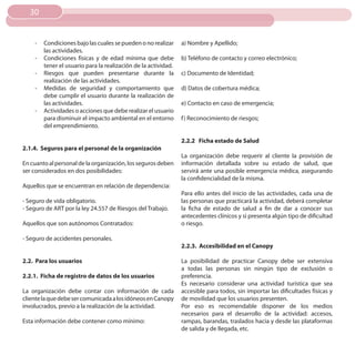 30


    -   Condiciones bajo las cuales se pueden o no realizar     a) Nombre y Apellido;
        las actividades.
    -   Condiciones físicas y de edad mínima que debe           b) Teléfono de contacto y correo electrónico;
        tener el usuario para la realización de la actividad.
    -   Riesgos que pueden presentarse durante la               c) Documento de Identidad;
        realización de las actividades.
    -   Medidas de seguridad y comportamiento que               d) Datos de cobertura médica;
        debe cumplir el usuario durante la realización de
        las actividades.                                        e) Contacto en caso de emergencia;
    -   Actividades o acciones que debe realizar el usuario
        para disminuir el impacto ambiental en el entorno       f ) Reconocimiento de riesgos;
        del emprendimiento.

                                                                2.2.2 Ficha estado de Salud
2.1.4. Seguros para el personal de la organización
                                                                La organización debe requerir al cliente la provisión de
En cuanto al personal de la organización, los seguros deben     información detallada sobre su estado de salud, que
ser considerados en dos posibilidades:                          servirá ante una posible emergencia médica, asegurando
                                                                la confidencialidad de la misma.
Aquellos que se encuentran en relación de dependencia:
                                                                Para ello antes del inicio de las actividades, cada una de
- Seguro de vida obligatorio.                                   las personas que practicará la actividad, deberá completar
- Seguro de ART por la ley 24.557 de Riesgos del Trabajo.       la ficha de estado de salud a fin de dar a conocer sus
                                                                antecedentes clínicos y si presenta algún tipo de dificultad
Aquellos que son autónomos Contratados:                         o riesgo.

- Seguro de accidentes personales.
                                                                2.2.3. Accesibilidad en el Canopy

2.2. Para los usuarios                                          La posibilidad de practicar Canopy debe ser extensiva
                                                                a todas las personas sin ningún tipo de exclusión o
2.2.1. Ficha de registro de datos de los usuarios               preferencia.
                                                                Es necesario considerar una actividad turística que sea
La organización debe contar con información de cada             accesible para todos, sin importar las dificultades físicas y
cliente la que debe ser comunicada a los idóneos en Canopy      de movilidad que los usuarios presenten.
involucrados, previo a la realización de la actividad.          Por eso es recomendable disponer de los medios
                                                                necesarios para el desarrollo de la actividad: accesos,
Esta información debe contener como mínimo:                     rampas, barandas, traslados hacia y desde las plataformas
                                                                de salida y de llegada, etc.
 