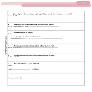 31
                                                                                                                                                                     31



                            •	     ¿Tiene alguna enfermedad que requiera periódicamente tratamiento o control médico?
                           Sí / No ¿Cuál? ........…………………………………………………………………………




                           •	       ¿Esta medicado? ¿Presenta alguna contraindicación médica?
                           Sí / No ¿Qué medicación? ¿Cual?...............................................................................................



                            •	     ¿Tiene algún tipo de Alergia?
                           Sí / No
                                  En caso afirmativo, describa sus manifestaciones: ………….....……………………...........
FICHA DE ESTADO DE SALUD




                                  La alergia se debe a: .......………………………………..........................................................




                           •	        ¿Presenta problemas cardiovasculares o de presión arterial?
                           Sí / No Tratamientos: .................................................................................................................




                           •	       ¿Presenta alguna limitación física? Otros problemas de salud
                           Sí / No Aclaración………………………………………………………............................................



                           •	      ¿Posee Obra Social o Seguro Médico?
                           Sí / No

                           ¿Cuál?.........................................................   Nº Afiliado: _ _ _ _ _ _ _ _ _ _ _ _ _



                           ………………………………………………………………………………
                           Firma, aclaración y DNI
 