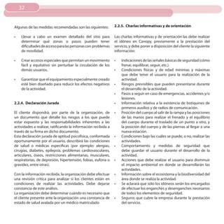 32


Algunas de las medidas recomendadas son las siguientes:         2.2.5. Charlas informativas y de orientación

•	   Llevar a cabo un examen detallado del sitio para           Las charlas informativas y de orientación las debe realizar
     determinar qué zonas o pasos pueden tener                  el idóneo en Canopy, previamente a la prestación del
     dificultades de acceso para las personas con problemas     servicio, y debe poner a disposición del cliente la siguiente
     de movilidad.                                              información:

•	   Crear accesos especiales que permitan un movimiento        •	   Indicaciones de las señales básicas de seguridad (cómo
     fácil y equitativo sin perturbar la circulación de los          frenar, equilibrar, seguir, etc.).
     demás usuarios.                                            •	   Condiciones físicas y de edad mínimas y máximas
                                                                     que debe tener el usuario para la realización de la
•	   Garantizar que el equipamiento especialmente creado             actividad.
     esté bien diseñado para reducir los efectos negativos      •	   Riesgos previsibles que pueden presentarse durante
     de la actividad.                                                el desarrollo de la actividad.
                                                                •	   Pasos a seguir en caso de emergencias, accidentes y/o
                                                                     lesiones.
2.2.4. Declaración Jurada                                       •	   Información relativa a la existencia de botiquines de
                                                                     primeros auxilios y de radios de comunicación.
El cliente dispondrá, por parte de la organización, de          •	   Posición del cuerpo al salir de la rampa y las posiciones
un documento que detalle los riesgos a los que puede                 de las manos para realizar el frenado y el equilibrio
estar expuesto y las responsabilidades inherentes a las              del cuerpo durante el traslado de un punto a otro, y
actividades a realizar, ratificando la información recibida a        la posición del cuerpo y de las piernas al llegar a una
través de su firma en dicho documento.                               nueva estación.
Esta declaración jurada de aptitud psicofísica, conformada      •	   Condiciones bajo las cuáles se puede, o no, realizar las
oportunamente por el usuario, describirá las condiciones             actividades.
de salud o médicas específicas (por ejemplo: alergias,          •	   Comportamiento y medidas de seguridad que
cirugías, diabetes, epilepsia, problemas cardiovasculares,           debe guardar el usuario durante el desarrollo de la
articulares, óseos, restricciones alimentarias, musculares,          actividad.
respiratorias, de depresión, hipertensión, fobias, euforia o    •	   Acciones que debe realizar el usuario para disminuir
gravidez, entre otras).                                              el impacto ambiental en donde se desarrollarán las
                                                                     actividades.
Con la información recibida, la organización debe efectuar      •	   Información sobre el ecosistema y la biodiversidad del
una revisión crítica para analizar si los clientes están en          área donde se realiza la actividad.
condiciones de realizar las actividades. Debe dejarse           •	   Se aclarará que sólo los idóneos serán los encargados
constancia de este análisis.                                         de efectuar los enganches y desenganches necesarios
La organización debe determinar cuándo es necesario que              de todos los elementos de seguridad.
el cliente presente ante la organización una constancia de      •	   Seguros que cubre la empresa durante la prestación
estado de salud avalada por un médico matriculado                    del servicio.
 