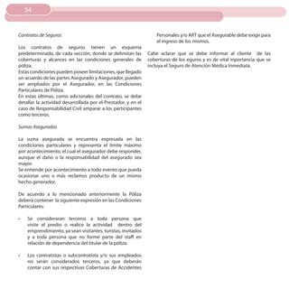 34


Contratos de Seguros                                               Personales y/o ART que el Asegurable debe exigir para
                                                                   el ingreso de los mismos.
Los contratos de seguros tienen un esquema
predeterminado, de cada sección, donde se delimitan las        Cabe aclarar que se debe informar al cliente de las
coberturas y alcances en las condiciones generales de          coberturas de los eguros y es de vital inportancia que se
póliza.                                                        incluya el Seguro de Atención Médica Inmediata.
Estas condiciones pueden poseer limitaciones, que llegado
un acuerdo de las partes Asegurado y Asegurador, pueden
ser ampliados por el Asegurador, en las Condiciones
Particulares de Póliza.
En estas últimas, como adicionales del contrato, se debe
detallar la actividad desarrollada por el Prestador, y en el
caso de Responsabilidad Civil amparar a los participantes
como terceros.

Sumas Aseguradas

La suma asegurada se encuentra expresada en las
condiciones particulares y representa el límite máximo
por acontecimiento, el cual el asegurador debe responder,
aunque el daño o la responsabilidad del asegurado sea
mayor.
Se entiende por acontecimiento a todo evento que pueda
ocasionar uno o más reclamos producto de un mismo
hecho generador.

De acuerdo a lo mencionado anteriormente la Póliza
deberá contener la siguiente expresión en las Condiciones
Particulares:

•	   Se consideraran terceros a toda persona que
     visite el predio o realice la actividad dentro del
     emprendimiento, ya sean visitantes, turistas, invitados
     y a toda persona que no forme parte del staff en
     relación de dependencia del titular de la póliza.

•	   Los contratistas o subcontratista y/o sus empleados
     no serán considerados terceros, ya que deberán
     contar con sus respectivas Coberturas de Accidentes
 