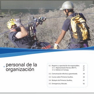 35
                                                                  35




personal de la   3.1. Registro y capacitación de responsables.   37

organización
                      3.1.1. Representante Técnico (RR.TT).      37
                      3.1.2. Idóneo en Canopy.                   37

                 3.2. Comunicación efectiva y garantizada.       39
                 3.3. Cursos sobre Primeros Auxilios.            39
                 3.4. Botiquín de Primeros Auxilios.             41
                 3.5. Emergencia y Rescate.                      42
 