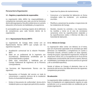 37
                                                                                                                         37


Personal de la Organización                                      •	   Supervisan los planes de mantenimiento.

3.1. Registro y capacitación de responsables                     •	   Comunican a la Autoridad de Aplicación en forma
                                                                      inmediata sobre los incidentes   y/o accidentes
La organización debe definir las responsabilidades y                  ocurridos.
competencias necesarias para cada una de las funciones
dentro del organigrama. Para ello se debe tener en cuenta la     •	   Planifican y presencian las pruebas e inspecciones de
educación, la formación, las habilidades y la experiencia.            las instalaciones de Canopy.

Es aconsejable que se mantenga registro de la definición         •	   Deciden, durante los controles y las inspecciones,
de competencias para cada función dentro de la                        las medidas a tomar en el caso de constatarse
organización.                                                         variaciones entre las especificaciones originales y
                                                                      las especificaciones reales; e informan de ellas a la
                                                                      Autoridad de Aplicación.
3.1.1. Representante Técnico (RRTT)

La organización de Canopy debe contar con un                     3.1.2. Idóneo en Canopy
Representante Técnico (RRTT) que cumpla con los
siguientes requisitos:                                           La organización debe contar con Idóneos en el tema,
                                                                 que son el personal capacitado en la actividad que debe
a.   Acreditación contractual de la relación Prestador-          demostrar sus habilidades y competencias en cuanto a
     RRTT.                                                       formación (rescate, primeros auxilios en áreas agrestes,
b.   Debe ser un profesional de la ingeniería con                manejo de grupos, capacidad de organización, manejo de
     incumbencias debidamente acreditadas por la                 situaciones críticas, etc.) y a la experiencia en el uso de las
     Universidad donde se graduó.                                instalaciones (conocimiento del circuito a operar, diversas
c.   Debe estar matriculado y habilitado por el                  modalidades y actividades de turismo aventura en general
     Consejo Profesional de Ingenieros de la Provincia           y de su actividad específica).
     correspondiente.
                                                                 Siendo el idóneo en Canopy el elemento clave en la
Las funciones del Representante Técnico con las                  prestación del servicio, éste debe demostrar las siguientes
siguientes:                                                      competencias personales:

•	   Representan al Prestador del servicio en todo lo
     concerniente a aspectos técnicos de la instalación          De educación
     frente a la Autoridad de Aplicación.
                                                                 La organización debe establecer el nivel de educación en
•	   Emiten el documento de conformidad técnica de la            base a la legislación y/o reglamentación vigente en cada
     instalación para su uso seguro por parte de los usuarios.   jurisdicción, y en su ausencia debe ser establecido por la
                                                                 propia organización.
 