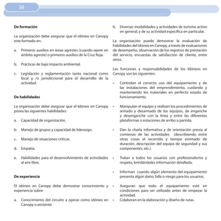 38


De formación                                                b.   Diversas modalidades y actividades de turismo activo
                                                                 en general, y de su actividad específica en particular.
La organización debe asegurar que el idóneo en Canopy
este formado en:                                            La organización puede demostrar la evaluación de
                                                            habilidades del idóneo en Canopy, a través de evaluaciones
a.   Primeros auxilios en áreas agrestes (cuando opere en   de desempeño, observación de los registros de prestación
     ámbito agreste) o primeros auxilios de la Cruz Roja.   del servicio, encuestas de satisfacción de cliente, entre
                                                            otros.
b.   Prácticas de bajo impacto ambiental.
                                                            Las funciones y responsabilidades de los Idóneos en
c.   Legislación y reglamentación tanto nacional como       Canopy son las siguientes:
     local y /o jurisdiccional para el desarrollo de la
     actividad.                                             •	   Controlan el correcto uso del equipamiento y de
                                                                 las instalaciones del emprendimiento, cuidando y
                                                                 manteniendo los materiales en perfecto estado de
De habilidades                                                   funcionamiento.

La organización debe asegurar que el Idóneo en Canopy       •	   Manipulan el equipo y realizan los procedimientos de
posea las siguientes habilidades:                                armado y desarmado de los equipos, de enganche
                                                                 y desenganche con la línea y entre las diferentes
a.   Capacidad de organización.                                  plataformas o estaciones de arribo o partida.

b.   Manejo de grupos y capacidad de liderazgo.             •	   Dan la charla informativa y de orientación previa al
                                                                 comienzo de las actividades (describiendo entre
c.   Manejo de situaciones críticas.                             otras cosas el recorrido y tiempo estimado de
                                                                 duración, descripción del equipo de seguridad y sus
d.   Empatía.                                                    componentes, etc.).

e.   Habilidades para el desenvolvimiento de actividades    •	   Tratan a todos los usuarios con profesionalismo y
     al aire libre.                                              respeto, brindándoles información detallada.

                                                            •	   Informan cuando algún elemento del equipamiento
De experiencia                                                   presenta algún daño, falla o riesgo para los usuarios.

El idóneo en Canopy debe demostrar conocimiento y           •	   Aseguran que todo el equipamiento esté en
experiencia sobre:                                               condiciones para ser utilizado antes de empezar la
                                                                 actividad.
a.   Conocimiento del circuito a operar como idóneo en      •	   Colaboran en la elaboración y diseño de rutas.
     Canopy o asistente.
 