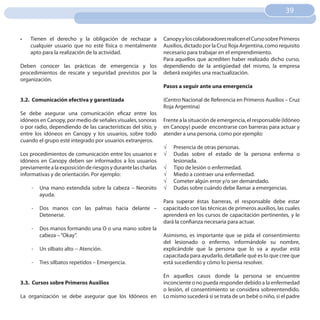 39
                                                                                                                    39


•	   Tienen el derecho y la obligación de rechazar a           Canopy y los colaboradores realicen el Curso sobre Primeros
     cualquier usuario que no esté física o mentalmente        Auxilios, dictado por la Cruz Roja Argentina, como requisito
     apto para la realización de la actividad.                 necesario para trabajar en el emprendimiento.
                                                               Para aquellos que acrediten haber realizado dicho curso,
Deben conocer las prácticas de emergencia y los                dependiendo de la antigüedad del mismo, la empresa
procedimientos de rescate y seguridad previstos por la         deberá exigirles una reactualización.
organización.
                                                               Pasos a seguir ante una emergencia

3.2. Comunicación efectiva y garantizada                       (Centro Nacional de Referencia en Primeros Auxilios – Cruz
                                                               Roja Argentina)
Se debe asegurar una comunicación eficaz entre los
idóneos en Canopy, por medio de señales visuales, sonoras      Frente a la situación de emergencia, el responsable (Idóneo
o por radio, dependiendo de las características del sitio, y   en Canopy) puede encontrarse con barreras para actuar y
entre los idóneos en Canopy y los usuarios, sobre todo         atender a una persona, como por ejemplo:
cuando el grupo esté integrado por usuarios extranjeros.
                                                               √   Presencia de otras personas.
Los procedimientos de comunicación entre los usuarios e        √   Dudas sobre el estado de la persona enferma o
idóneos en Canopy deben ser informados a los usuarios              lesionada.
previamente a la exposición de riesgos y durante las charlas   √   Tipo de lesión o enfermedad.
informativas y de orientación. Por ejemplo:                    √   Miedo a contraer una enfermedad.
                                                               √   Cometer algún error y/o ser demandado.
     -   Una mano extendida sobre la cabeza – Necesito         √   Dudas sobre cuándo debe llamar a emergencias.
         ayuda.
                                                               Para superar éstas barreras, el responsable debe estar
     -   Dos manos con las palmas hacia delante –              capacitado con las técnicas de primeros auxilios, las cuales
         Detenerse.                                            aprenderá en los cursos de capacitación pertinentes, y le
                                                               dará la confianza necesaria para actuar.
     -   Dos manos formando una O o una mano sobre la
         cabeza – “Okay”.                                      Asimismo, es importante que se pida el consentimiento
                                                               del lesionado o enfermo, informándole su nombre,
     -   Un silbato alto -- Atención.                          explicándole que la persona que lo va a ayudar está
                                                               capacitada para ayudarlo, detallarle qué es lo que cree que
     -   Tres silbatos repetidos – Emergencia.                 está sucediendo y cómo lo piensa resolver.

                                                               En aquellos casos donde la persona se encuentre
3.3. Cursos sobre Primeros Auxilios                            inconciente o no pueda responder debido a la enfermedad
                                                               o lesión, el consentimiento se considera sobreentendido.
La organización se debe asegurar que los Idóneos en            Lo mismo sucederá si se trata de un bebé o niño, si el padre
 