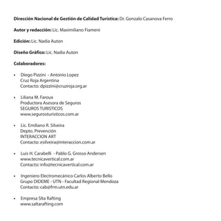 Dirección Nacional de Gestión de Calidad Turística: Dr. Gonzalo Casanova Ferro

Autor y redacción: Lic. Maximiliano Fiameni

Edición: Lic. Nadia Auton

Diseño Gráfico: Lic. Nadia Auton

Colaboradores:

•	 Diego Pizzini - Antonio Lopez
   Cruz Roja Argentina
   Contacto: dpizzini@cruzroja.org.ar

•	 Liliana M. Faroux
   Productora Asesora de Seguros
   SEGUROS TURISTICOS
   www.segurosturisticos.com.ar

•	 Lic. Emiliano R. Silveira
   Depto. Prevención
   INTERACCION ART
   Contacto: esilveira@interaccion.com.ar

•	 Luis H. Carabelli - Pablo G. Grosso Andersen
   www.tecnicavertical.com.ar
   Contacto: info@tecnicavertical.com.ar

•	 Ingeniero Electromecánico Carlos Alberto Bello
   Grupo DIDEME - UTN - Facultad Regional Mendoza
   Contacto: cab@frm.utn.edu.ar

•	 Empresa Slta Rafting
   www.saltarafting.com
 