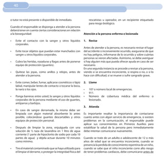 40


o tutor no está presente o disponible de inmediato.                    rescatistas u operador, en un recipiente etiquetado
                                                                       para riesgo biológico.
Cuando el responsable se disponga a atender a la persona
deberá tener en cuenta ciertas consideraciones en relación
a la bioseguridad:                                                Atención a la persona enferma o lesionada

•	   Evite el contacto con la sangre y otros líquidos             1. Revise
     corporales.
                                                                  Antes de atender a la persona, es necesario revisar el lugar
•	   Evite tocar objetos que puedan estar manchados con           del accidente o inconveniente ocurrido, asegurarse de que
     sangre u otros líquidos corporales.                          no hay peligros, informarse de lo ocurrido y sobre cuántas
                                                                  personas se vieron afectadas. Asimismo, se debe averiguar
•	   Cubra las heridas, rozaduras y llagas antes de ponerse       si hay alguien más que pueda ofrecer ayuda en caso de ser
     equipo de protección (guantes).                              necesario.
                                                                  En una segunda instancia se procede a revisar a la persona,
•	   Quítese las joyas, como anillos y relojes, antes de          viendo si se encuentra inconciente, si respira o no, o si lo
     atender a la persona.                                        hace con dificultad, si se mueve o sufre sangrado grave.

•	   Evite comer, beber, fumar, aplicarse cosméticos o lápiz      2. Llame
     labial, manipular lentes de contacto o tocarse la boca,
     la nariz o los ojos.                                         •	   107 o número local de emergencias.
                                                                  •	   911.
•	   Ponga barreras entre usted, la sangre y otros líquidos       •	   Número de cobertura médica del enfermo o
     corporales de la persona mediante el uso de guantes,              lesionado.
     antiparras y barbijos.
                                                                  3. Atienda
•	   En caso de sangre derramada, la misma debe ser
     limpiada con algún material absorbente lo antes              Es importante resaltar la importancia de contactarse
     posible, colocándose guantes descartables y otros            cuanto antes con algún servicio de emergencia, si existen
     equipos de protección personal.                              problemas en la comunicación, el responsable puede
                                                                  aplicar sus conocimientos en Primeros Auxilios para
•	   Después de limpiar la zona, enjuáguela con una               estabilizar la salud de la persona pero inmediatamente
     solución de ½ taza de lavandina en 1 litro de agua           debe intentar comunicarse nuevamente.
     corriente (1 parte de hipoclorito de sodio por cada 10
     partes de agua) y déjela actuar durante 10 minutos           Cuando se trate de un adulto o adolescente de 12 o más
     como mínimo.                                                 años de edad que se encuentra inconciente, cuando se
                                                                  presencia la perdida de conocimiento repentina de un niño,
•	   Tire el material contaminado que se haya utilizado para      cuando se sabe que el niño inconciente corre alto riesgo
     el limpiar el derrame, o proteger la integridad física del   de tener problemas cardíacos, debe comunicarse antes de
 