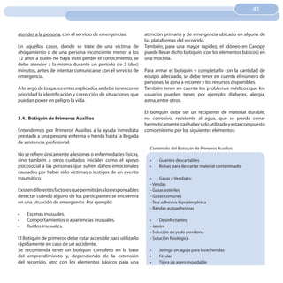 41
                                                                                                                    41


atender a la persona, con el servicio de emergencias.           atención primaria y de emergencia ubicado en alguna de
                                                                las plataformas del recorrido.
En aquellos casos, donde se trate de una víctima de             También, para una mayor rapidez, el Idóneo en Canopy
ahogamiento o de una persona inconciente menor a los            puede llevar dicho botiquín (con los elementos básicos) en
12 años a quien no haya visto perder el conocimiento, se        una mochila.
debe atender a la misma durante un periodo de 2 (dos)
minutos, antes de intentar comunicarse con el servicio de       Para armar el botiquín y completarlo con la cantidad de
emergencia.                                                     equipo adecuado, se debe tener en cuenta el número de
                                                                personas, la zona a recorrer y los recursos disponibles.
A lo largo de los pasos antes explicados se debe tener como     También tener en cuenta los problemas médicos que los
prioridad la identificación y corrección de situaciones que     usuarios pueden tener, por ejemplo: diabetes, alergia,
puedan poner en peligro la vida.                                asma, entre otros.

                                                                El botiquín debe ser un recipiente de material durable,
3.4. botiquín de Primeros Auxilios                              no corrosivo, resistente al agua, que se pueda cerrar
                                                                herméticamente tras haber sido utilizado y estar compuesto
Entendemos por Primeros Auxilios a la ayuda inmediata           como mínimo por los siguientes elementos:
prestada a una persona enferma o herida hasta la llegada
de asistencia profesional.
                                                                  Contenido del Botiquín de Primeros Auxilios
No se refiere únicamente a lesiones o enfermedades físicas,
sino también a otros cuidados iniciales como el apoyo             •	   Guantes descartables
psicosocial a las personas que sufren daños emocionales           •	   Bolsas para descartar material contaminado
causados por haber sido víctimas o testigos de un evento
traumático.                                                       •	    Gasas y Vendajes:
                                                                  - Vendas
Existen diferentes factores que permitirán a los responsables     - Gasas estériles
detectar cuándo alguno de los participantes se encuentra          - Gasas comunes
en una situación de emergencia. Por ejemplo:                      - Tela adhesiva hipoalergénica
                                                                  - Bandas autoadhesivas
•	   Escenas inusuales.
•	   Comportamientos o apariencias inusuales.                     •	   Desinfectantes:
•	   Ruidos inusuales.                                            - Jabón
                                                                  - Solución de yodo povidona
El Botiquín de primeros debe estar accesible para utilizarlo      - Solución fisiológica
rápidamente en caso de un accidente.
Se recomienda tener un botiquín completo en la base               •	   Jeringa sin aguja para lavar heridas
del emprendimiento y, dependiendo de la extensión                 •	   Férulas
del recorrido, otro con los elementos básicos para una            •	   Tijera de acero inoxidable
 