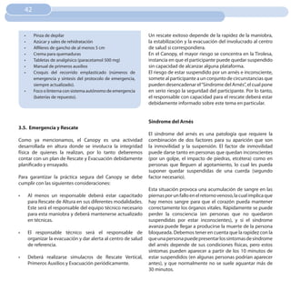 42


     •	     Pinza de depilar                                        Un rescate exitoso depende de la rapidez de la maniobra,
     •	     Azúcar y sales de rehidratación                         la estabilización y la evacuación del involucrado al centro
     •	     Alfileres de gancho de al menos 5 cm                    de salud si correspondiera.
     •	     Crema para quemaduras                                   En el Canopy, el mayor riesgo se concentra en la Tirolesa,
     •	     Tabletas de analgésico (paracetamol 500 mg)             instancia en que el participante puede quedar suspendido
     •	     Manual de primeros auxilios                             sin capacidad de alcanzar alguna plataforma.
     •	     Croquis del recorrido emplasticado (números de          El riesgo de estar suspendido por un arnés e inconsciente,
            emergencia y síntesis del protocolo de emergencia,      somete al participante a un conjunto de circunstancias que
            siempre actualizado).                                   pueden desencadenar el “Síndrome del Arnés”, el cual pone
     •	     Foco o linterna con sistema autónomo de emergencia      en serio riesgo la seguridad del participante. Por lo tanto,
            (baterías de repuesto).                                 el responsable con capacidad para el rescate deberá estar
                                                                    debidamente informado sobre este tema en particular.


                                                                    Síndrome del Arnés
3.5. Emergencia y Rescate
                                                                    El síndrome del arnés es una patología que requiere la
Como ya mencionamos, el Canopy es una actividad                     combinación de dos factores para su aparición que son
desarrollada en altura donde se involucra la integridad             la inmovilidad y la suspensión. El factor de inmovilidad
física de quienes la realizan, por lo tanto deberemos               puede darse tanto en personas que quedan inconscientes
contar con un plan de Rescate y Evacuación debidamente              (por un golpe, el impacto de piedras, etcétera) como en
planificado y ensayado.                                             personas que lleguen al agotamiento, lo cual les pueda
                                                                    suponer quedar suspendidas de una cuerda (segundo
Para garantizar la práctica segura del Canopy se debe               factor necesario).
cumplir con las siguientes consideraciones:
                                                                    Esta situación provoca una acumulación de sangre en las
•	        Al menos un responsable deberá estar capacitado           piernas por un fallo en el retorno venoso, la cual implica que
          para Rescate de Altura en sus diferentes modalidades.     hay menos sangre para que el corazón pueda mantener
          Este será el responsable del equipo técnico necesario     correctamente los órganos vitales. Rápidamente se puede
          para esta maniobra y deberá mantenerse actualizado        perder la consciencia (en personas que no quedaron
          en técnicas.                                              suspendidas por estar inconscientes), y si el síndrome
                                                                    avanza puede llegar a producirse la muerte de la persona
•	        El responsable técnico será el responsable de             bloqueada. Debemos tener en cuenta que la rapidez con la
          organizar la evacuación y dar alerta al centro de salud   que una persona puede presentar los síntomas de síndrome
          de referencia.                                            del arnés depende de sus condiciones físicas, pero estos
                                                                    síntomas pueden aparecer a partir de los 10 minutos de
•	        Deberá realizarse simulacros de Rescate Vertical,         estar suspendidos (en algunas personas podrían aparecer
          Primeros Auxilios y Evacuación periódicamente.            antes), y que normalmente no se suele aguantar más de
                                                                    30 minutos.
 