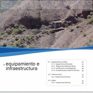 equipamiento e
                  4.1. Equipamiento a utilizar                      47
                       4.1.1. Equipo Técnico Personal.              47
                       4.1.2. Registro de utilización diario.       49
infraestructura        4.1.3. Certificación y homologación.
                       4.1.4. Consideraciones sobre las Técnicas.
                                                                    49
                                                                    50

                  4.2. Infraestructura                              52
                       4.2.1 Inspecciones técnicas.                 52

                  4.3. Cables                                       56
                       4.3.1. Inspecciones técnicas.                56
 
