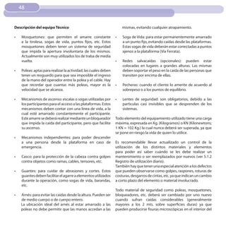 48


Descripción del equipo Técnico                                         mismas, evitando cualquier atrapamiento.

•	   Mosquetones: que permiten el amarre constante                •	   Soga de Vida: para estar permanentemente amarrado
     a la tirolesa, sogas de vida, puntos fijos, etc. Estos            a un punto fijo, evitando caídas desde las plataformas.
     mosquetones deben tener un sistema de seguridad                   Estas sogas de vida deberán estar conectadas a puntos
     que impida la apertura involuntaria de los mismos.                ajenos a la plataforma (Vía Ferrata).
     Actualmente son muy utilizados los de traba de media
     vuelta.                                                      •	   Redes salvacaídas (opcionales): pueden estar
                                                                       colocadas en lugares a grandes alturas. Las mismas
•	   Poleas: aptas para realizar la actividad, las cuales deben        deben soportar el peso en la caída de las personas que
     tener un resguardo para que sea imposible el ingreso              transiten por encima de ellas.
     de la mano del operador entre la polea y el cable. Hay
     que recordar que cuantas más poleas, mayor es la             •	   Pecheras: cuando el cliente lo amerite de acuerdo al
     velocidad que se alcanza.                                         sobrepeso o a los puntos de equilibrio.

•	   Mecanismos de ascenso: escalas o sogas utilizadas por        •	   Lentes de seguridad: son obligatorios, debido a las
     los participantes para el acceso a las plataformas. Estos         partìculas casi invisibles que se desprenden de los
     mecanismos deben contar con una línea de vida, a la               sistemas.
     cual esté amarrado constantemente el participante.
     Este amarre se deberá realizar mediante un bloqueador        Todo elemento del equipamiento utilizado tiene una carga
     que impida la caída del participante, pero que facilite      máxima, expresada en Kg. (Kilogramos) o KN (Kilonewtons;
     su ascenso.                                                  1 KN = 102 Kg.) la cual nunca deberá ser superada, ya que
                                                                  se pone en riesgo la vida de quien lo utilice.
•	   Mecanismos independientes: para poder descender
     a una persona desde la plataforma en caso de                 Es recomendable llevar actualizado un control de la
     emergencia.                                                  utilización de los distintos materiales y elementos
                                                                  para poder así saber cuándo se les debe realizar un
•	   Casco: para la protección de la cabeza contra golpes         mantenimiento o ser reemplazados por nuevos (ver 5.1.2
     contra objetos como ramas, cables, tensores, etc.            Registro de utilización diario).
                                                                  También hay que tener una especial atención a los defectos
•	   Guantes: para cuidar de abrasiones y cortes. Estos           que pueden observarse como golpes, raspones, roturas de
     guantes deben facilitar el agarre a elementos utilizados     costuras, desgarros de cintas, etc. ya que indican un cambio
     durante la operación, como sogas de vida, barandas,          a corto plazo del elemento o material involucrado.
     etc.
                                                                  Todo material de seguridad como poleas, mosquetones,
•	   Arnés: para evitar las caídas desde la altura. Pueden ser    bloqueadores, etc. deberá ser cambiado por uno nuevo
     de medio cuerpo o de cuerpo entero.                          cuando sufran caídas considerables (generalmente
     La ubicación ideal del arnés al estar amarrado a las         mayores a los 2 mts. sobre superficies duras) ya que
     poleas no debe permitir que las manos accedan a las          pueden producirse fisuras microscópicas en el interior del
 