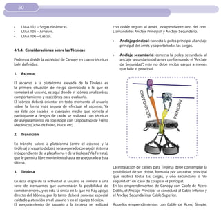50


•	   UIAA 101 – Sogas dinámicas.                                 con doble seguro al arnés, independiente uno del otro.
•	   UIAA 105 – Arneses.                                         Llamándolos Anclaje Principal y Anclaje Secundario.
•	   UIAA 106 – Cascos.
                                                                 •	   Anclaje principal: conecta la polea principal al anclaje
                                                                      principal del arnés y soporta todas las cargas.
4.1.4. Consideraciones sobre las Técnicas
                                                                 •	   Anclaje secundario: conecta la polea secundaria al
Podemos dividir la actividad de Canopy en cuatro técnicas             anclaje secundario del arnés conformando el “Anclaje
bién definidas:                                                       de Seguridad”, este no debe recibir cargas a menos
                                                                      que falle el principal.
1. Ascenso

El ascenso a la plataforma elevada de la Tirolesa es
la primera situación de riesgo controlado a la que se
someterá el usuario, es aquí donde el Idóneo analizará su
comportamiento y reacciónes para evaluarlo.
El Idóneo deberá orientar en todo momento al usuario
sobre la forma más segura de efectuar el ascenso. Ya
sea éste por escalas o cualquier medio que someta al
participante a riesgos de caída, se realizará con técnicas
de aseguramiento en Top Rope con Dispositivo de Freno
Mecánico (Ocho de Freno, Placa, etc)

2. Transición

En tránsito sobre la plataforma (entre el ascenso y la
tirolesa) el usuario deberá ser asegurado con algún sistema
independiente de la plataforma y de la tirolesa (Vía Ferrata),
que le permita libre movimiento hasta ser asegurado a ésta
última.
                                                                 La instalación de cables para Tirolesa debe contemplar la
3. Tirolesa                                                      posibilidad de ser doble, formada por un cable principal
                                                                 que recibirá todas las cargas, y uno secundario o “de
En ésta etapa de la actividad el usuario se somete a una         seguridad” en caso de colapsar el principal.
serie de atenuantes que aumentarán la posibilidad de             En los emprendimientos de Canopy con Cable de Acero
cometer errores, y es ésta la única en la que no hay apoyo       Doble, el Anclaje Principal se conectará al Cable Inferior y
directo del Idóneo, por lo tanto deberá ponerse especial         el Anclaje Secundario al Cable Superior.
cuidado y atención en el usuario y en el equipo técnico.
El aseguramiento del usuario a la tirolesa se realizará          Aquellos emprendimientos con Cable de Acero Simple,
 