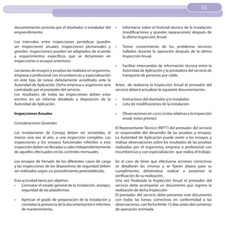53
                                                                                                                   53


documentación provista por el diseñador o instalador del      •	   Informarse sobre el historial técnico de la instalación
emprendimiento.                                                    (modificaciones y grandes reparaciones) después de
                                                                   la última Inspección Anual.
Los intervalos entre inspecciones periódicas (pueden
ser inspecciones anuales, inspecciones plurianuales y         •	   Tomar conocimiento de los problemas técnicos
grandes inspecciones) pueden ser adaptados de acuerdo              hallados durante la operación después de la última
a requerimientos específicos que se dictaminen en                  Inspección Anual.
inspecciones o ensayos anteriores.
                                                              •	   Facilitar intercambio de información técnica entre la
Las tareas de ensayos y pruebas las realizará un organismo,        Autoridad de Aplicación y la prestadora del servicio de
empresa o profesional con incumbencias y especialización           transporte de personas por cable.
en este tipo de tareas debidamente acreditado ante la
Autoridad de Aplicación. Dicha empresa u organismo será       Antes de realizarse la Inspección Anual el prestador del
contratado por el prestador del servicio.                     servicio deberá actualizar la siguiente documentación:
Los resultados de todas las inspecciones deben estar
escritos en un informe detallado a disposición de la          •	   Instructivos del diseñador y/o instalador.
Autoridad de Aplicación.                                      •	   Lista de modificaciones de la instalación.

Inspecciones Anuales                                          •	   Observaciones en curso (notas relativas a la inspección
                                                                   anual, notas previas).
Consideraciones Generales
                                                              El Representante Técnico (RRTT) del prestador del servicio
Las instalaciones de Canopy deben ser sometidas, al           es responsable del desarrollo de las pruebas y ensayos.
menos una vez al año, a una inspección completa. Las          La Autoridad de Aplicación puede asistir a los ensayos y
inspecciones y los ensayos funcionales referidos a esta       realizar observaciones sobre los resultados de las pruebas
inspección deben ser llevados a cabo independientemente       realizadas por el organismo, empresa o profesional con
de aquellos efectuados en los controles mensuales.            incumbencias y con especialización que realiza el trabajo.

Los ensayos de frenado de los diferentes casos de carga       En el caso de tener que efectuarse acciones correctivas
y las inspecciones de los dispositivos de seguridad deben     se detallarán las mismas y se fijarán plazos para su
ser realizados según un procedimiento preestablecido.         cumplimiento, debiéndose realizar a posteriori la
                                                              verificación de su realización.
Esta actividad tiene por objetivo:                            Una vez finalizada la Inspección Anual el prestador del
•	 Constatar el estado general de la instalación, anclajes,   servicio debe acompañar un documento que registre la
    seguridad de las plataformas.                             realización de dicha Inspección.
                                                              El prestador del servicio debe presentar este documento
•	   Apreciar el grado de preparación de la instalación y     con todas las tareas correctivas en conformidad a las
     constatar la presencia de la documentación e informes    observaciones, con fecha límite 15 días antes del comienzo
     de mantenimiento.                                        de operación estimada.
 