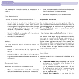 54


Esta presentación supedita la apertura de la instalación al    -    Redes de contención en las plataformas de embarque
público.                                                            o desembarque con exposición a caídas.

                                                               -    Herramientas específicas para el mantenimiento.
Obras de ingeniería civil

Las obras de ingeniería civil deben ser sometidas a:           Inspecciones Plurianuales

-   Control visual de las estaciones y obras de línea,         Los controles descriptos en este apartado deben ser
    construcciones de hormigón y acero, como así todas         efectuados en base a las instrucciones del diseñador y en
    las construcciones y equipamientos técnicos como las       caso de su ausencia las elaboradas por el Representante
    escaleras, las pasarelas, los dispositivos de protección   Técnico (RRTT). Deben estar en concordancia con las
    anti-caída y las plataformas de trabajo.                   inspecciones anuales.

-   Control visual de la parte visible de las fundaciones      Grandes inspecciones de las Instalaciones de Canopy
    (tirantes y bulones de anclaje).
-   Inspección de puesta a tierra.                             Las grandes inspecciones periódicas a las que deben ser
                                                               sometidas las instalaciones de Canopy requieren que el
                                                               prestador del servicio presente el programa de la gran
Mecánica                                                       inspección a la Autoridad de Aplicación, al menos, dos
                                                               (2) meses antes del comienzo de los trabajos. Esta última
Las partes mecánicas de las instalaciones deben ser            dispone de un (1) mes para aprobar el Plan de actividades
sometidas a:                                                   y, en caso que sea necesario, realizar las observaciones y
                                                               recomendaciones necesarias.
-   Control de funcionamiento de los dispositivos de
    parada.
                                                               Generalidades
-   Control visual de las poleas y de los trenes de poleas
    como así también de los dispositivos de seguridad y        La periodicidad de las Grandes Inspecciones debe ser la
    de las poleas.                                             siguiente:

                                                               •	   Primer Gran Inspección: a más tardar 1000 días de
Otros controles visuales                                            funcionamiento sin exceder 5años después de la
                                                                    primera puesta en servicio.
Además se debe efectuar un control visual sobre:                    Para las instalaciones que han llegado a los 1000 días
                                                                    de funcionamiento, antes de los 4 años de servicio,
-   Obras de protección contra avalanchas y caídas de               esta primer gran inspección puede ser ejecutada al
    piedras u otros elementos aledaños a las instalaciones.         final del cuarto (4º) año;
                                                               •	   Segunda Gran Inspección : a mas tardar 500 días
 