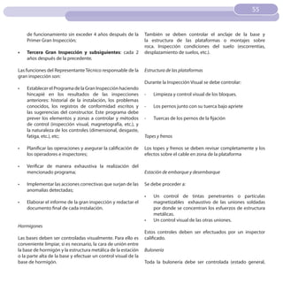55
                                                                                                                   55


     de funcionamiento sin exceder 4 años después de la         También se deben controlar el anclaje de la base y
     Primer Gran Inspección;                                    la estructura de las plataformas o montajes sobre
                                                                roca. Inspección condiciones del suelo (escorrentías,
•	   Tercera Gran Inspección y subsiguientes: cada 2            desplazamiento de suelos, etc.).
     años después de la precedente.

Las funciones del Representante Técnico responsable de la       Estructura de las plataformas
gran inspección son:
                                                                Durante la Inspección Visual se debe controlar:
•	   Establecer el Programa de la Gran Inspección haciendo
     hincapié en los resultados de las inspecciones             -    Limpieza y control visual de los bloques.
     anteriores: historial de la instalación, los problemas
     conocidos, los registros de conformidad escritos y         -    Los pernos junto con su tuerca bajo apriete
     las sugerencias del constructor. Este programa debe
     prever los elementos y zonas a controlar y métodos         -    Tuercas de los pernos de la fijación
     de control (inspección visual, magnetografía, etc.), y
     la naturaleza de los controles (dimensional, desgaste,
     fatiga, etc.), etc;                                        Topes y frenos

•	   Planificar las operaciones y asegurar la calificación de   Los topes y frenos se deben revisar completamente y los
     los operadores e inspectores;                              efectos sobre el cable en zona de la plataforma

•	   Verificar de manera exhaustiva la realización del
     mencionado programa;                                       Estación de embarque y desembarque

•	   Implementar las acciones correctivas que surjan de las     Se debe proceder a:
     anomalías detectadas;
                                                                •	   Un control de tintas penetrantes o partículas
•	   Elaborar el informe de la gran inspección y redactar el         magnetizables exhaustivo de las uniones soldadas
     documento final de cada instalación.                            por donde se concentran los esfuerzos de estructura
                                                                     metálicas.
                                                                •	   Un control visual de las otras uniones.
Hormigones
                                                                Estos controles deben ser efectuados por un inspector
Las bases deben ser controladas visualmente. Para ello es       calificado.
conveniente limpiar, si es necesario, la cara de unión entre
la base de hormigón y la estructura metálica de la estación     Bulonería
o la parte alta de la base y efectuar un control visual de la
base de hormigón.                                               Toda la bulonería debe ser controlada (estado general,
 