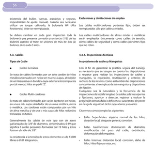 56


existencia del bulón, tuercas, arandelas y seguros,          Exclusiones y Limitaciones de empleo
imposibilidad de ajuste manual). Cuando sea necesario
utilizar un torque calibrado, la bulonería HR (Alta          Los cables multi-cordones portantes fijos, deben ser
Resistencia) debe ser reemplazada.                           reemplazados sólo por cables cerrados.

Se deben cambiar en cada gran inspección toda la             Los cables multicordones de almas mixtas o metálicas
bulonería que presente corrosión y un tercio (1/3) de los    serán empleados únicamente como cables de tensión,
bulones cuando se trate de uniones de más de dos (2)         como cables de seguridad y como cables portantes fijos
bulones, si no cada 5 años.                                  que no rotan.


4.3. Cables                                                  4.3.1. Inspecciones técnicas

Tipos de Cable                                               Inspecciones de cables y Manguitos

■        Cables Cerrados                                     Con el fin de garantizar la práctica segura del Canopy,
                                                             es necesario que se tengan en cuenta las disposiciones
Se trata de cables formados por un solo cordón de hilos      a respetar para realizar las inspecciones de cables y
metálicos trenzados en hélice en muchas capas, alrededor     manguitos, la reparación, reutilización y criterios de
de un hilo o alma en donde la capa exterior está compuesta   rechazo de los mismos. Como así también las disposiciones
por (al menos) hilos en perfil “Z”.                          concernientes al reemplazo de los manguitos y dispositivos
                                                             de fijación.
                                                             Cualquiera sea la naturaleza y la frecuencia de las
■        Cables Multi-cordones                               inspecciones de toda la longitud de cables y de los soportes
                                                             y fijaciones, apuntan a detectar, registrar y evaluar la
Se trata de cables formados por varios cordones en hélice,   progresión de toda falla o deficiencia susceptible de poner
en una o más capas alrededor de un alma sintética, mixta     en riesgo la seguridad de los operadores y usuarios.
o metálica. Los cordones están compuestos por un hilo
de alma metálica y de una o más capas de hilos redondos      Citaremos como ejemplo las siguientes:
trenzados en hélice.
                                                             •	   Fallas Superficiales: aspecto normal de los hilos,
Generalmente los cables de este tipo son de acero                 abrasión local, desgaste general, corrosión.
galvanizado de 3/8” de diámetro, denominados 6-19 que
significa 6 cables pequeños formados por 19 hilos y éstos    •	   Fallas Geométricas: disminución de diámetro,
forman el cable de 3/8”.                                          modificación del paso del cable, ondulación,
                                                                  deformación del empalme.
La resistencia a la tensión de estos elementos es de 13600
libras o 6181 kilogramos.                                    •	   Fallas Internas: distorsión local, corrosión, daño de
                                                                  hilos, hilos flojos o rotos, etc.
 