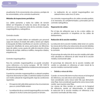 58


anualmente. En lo concerniente a las uniones y anclajes de        •	   La realización de un control magnetográfico con
las extremidades, se los controla visualmente.                         cabezal entero cada cinco (5) años.

Métodos de inspecciones periódicas                                Los controles magnetográficos de cables cerrados podrán,
                                                                  si es necesario, ser complementados y precisados por los
Los cables portantes y todos los cables de tensión                controles radiográficos.
deben ser limpiados en todas las zonas de anclajes de
extremos y en los soportes antes de los controles visuales,       Reparación de cables
magnetográficos y radiográficos.
                                                                  Por el tipo de utilización que se da a estos cables, no
                                                                  se admiten reparación ni empalmes en los cables de
Controles visuales                                                deslizamiento.

Los controles visuales deben ser realizados por personal          Reducción de la sección metálica
capaz de evaluar el estado del cable y tienen por objeto
la búsqueda de fallas manifiestas en sección corriente y la       La reducción de la sección metálica debe tener en cuenta
inspección detallada de zonas particulares de diferentes          las roturas de los hilos y las reducciones de sección debidas
tipos de cables: cunas y guías de cable de estación y línea,      al desgaste, a las degradaciones exteriores e interiores y a
bobinas de anclaje, cadenas a rodillos, manguitos colados,        la corrosión.
empalmes etc.
                                                                  El porcentaje de reducción de la sección metálica del cable
                                                                  está calculado en referencia al valor inicial de la sección
Controles magnetográficos                                         metálica nominal del cable.

Para los controles magnetográficos se puede consultar             El porcentaje de reducción de la sección metálica del
como referencia a la norma europea NF EN 12927-8                  cordón es calculado en referencia al valor inicial de la
(Disposición de seguridad de las instalaciones de transporte      sección metálica nominal del cordón.
de personas por cable).
                                                                  •	   Debido a rotura de hilos
Cuando los controles magnetográficos a cabezal completo
requieran desmontar el cable, se admitirá realizar el control     Cuando un mismo hilo tiene muchas roturas en la longitud
con medio cabezal de magnetografía bajo las condiciones           de referencia, una sola rotura será computada.
siguientes:                                                       Será considerado como rotura todo hilo que demuestre
                                                                  estar flojo. Será considerado igualmente como rotura todo
•	   El inspector del cable debe apreciar si las circunstancias   cordón que muestre estar flojo.
     para un control fiable existen                               Las roturas de hilos tenidas en cuenta en la longitud
                                                                  de referencia, siendo así determinadas, se calculará
•	   La realización de un control magnetográfico con medio        la reducción de la sección metálica en referencia a las
     cabezal en el año 0 antes de la puesta en tensión.           secciones nominales de hilos rotos.
 