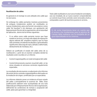 60


Reutilización de cables
                                                                Todo cable reutilizado en una nueva instalación será objeto,
En general en el montaje no será utilizado otro cable que       una vez instalado, de un nuevo examen comprendiendo
no sea nuevo.                                                   un control visual. Estos controles serán renovados al año y
                                                                computados a partir de la primera puesta en servicio.
Sin embargo los cables portantes tractores provenientes
de antiguas instalaciones podrán ser reutilizados en
nuevas instalaciones, para una función secundaria o como
cable “de haunban” o de obenque, con aprobación del
Representante Técnico de la organización y de la Autoridad        Es de suma importancia tener en cuenta que
de Aplicación, dentro de los límites siguientes:                  el acceso a las instalaciones para la práctica de
                                                                  Canopy debe realizarse con la compañía de un
•	    Si se utiliza como cable portante tractor que haya          guía especializado en los sistemas.
      estado en servicio, y no haya sido objeto de reparación
      alguna además del empalme original y que no haya
      sido sometido a incidentes localizados o generalizados
      significantes (descarga de rayos, dañado o deformado,
      deslizamiento de mordazas, etc.).

Deberá ser justificado el estado del cable antes de su
reutilización a partir de un examen completo donde los
resultados serán reunidos en un informe:

•	    Control magnetográfico en toda la longitud del cable

•	    Control dimensional y examen visual del cable en las
      zonas situadas en secciones corrientes regularmente
      espaciadas.

Los resultados de este examen, se adjuntarán a los informes
(de existir) de los controles magnetográficos efectuados en
la instalación de origen, certificados por un especialista.

Los informes deberán poner en evidencia el buen estado
del cable y principalmente la ausencia de fallas. Estas
justificaciones deberán estar acompañadas de una nota
elaborada por el Representante Técnico de la organización,
definiendo las condiciones de rechazo o aceptación del
cable, aptas para garantizar su integridad.
 
