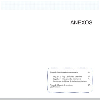 61
                                                  61




                           ANEXOS




Anexo 1 - Normativa Complementaria              63

    Ley 25.675 - Ley General del Ambiente.       63
    Ley 26.331 - Presupuestos Mínimos de         76
    Protección Ambiental de los Bosques Nativos.

Anexo 2 - Glosario de términos                  87
y definiciones.
 