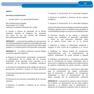 63
                                                                                                                    63


ANEXO 1
                                                              f ) Asegurar la conservación de la diversidad biológica;
Normativa complementaria
                                                              e) Mantener el equilibrio y dinámica de los sistemas
•	   Ley Nro: 25675 - Ley General del Ambiente                ecológicos;

Bien jurídicamente protegido.                                 f ) Asegurar la conservación de la diversidad biológica;
Sancionada el 27/11/2002.
Publicada en el Boletín Oficial del 28/11/2002                g)Prevenirlosefectosnocivosopeligrososquelasactividades
                                                              antrópicas generan sobre el ambiente para posibilitar la
El Senado y Cámara de Diputados de la Nación                  sustentabilidad ecológica, económica y social del desarrollo;
Argentina reunidos en Congreso, etc. sancionan
con fuerza de Ley: Ley General del Ambiente                   h) Promover cambios en los valores y conductas
Bien jurídicamente protegido.                                 sociales que posibiliten el desarrollo sustentable,
                                                              a través de una educación ambiental, tanto
ARTICuLO 1 - La presente ley establece los presupuestos       en el sistema formal como en el no formal;
mínimos para el logro de una gestión sustentable y adecuada
del ambiente, la preservación y protección de la diversidad   i) Organizar e integrar la información ambiental y
biológica y la implementación del desarrollo sustentable.     asegurar el libre acceso de la población a la misma;

ARTICuLO 2º - La política ambiental nacional deberá           j) Establecer un sistema federal de coordinación
cumplir los siguientes objetivos:                             interjurisdiccional, para la   implementación   de
                                                              políticas ambientales de escala nacional y regional
a) Asegurar la preservación, conservación, recuperación
y mejoramiento de la calidad de los recursos                  k) Establecer procedimientos y mecanismos adecuados
ambientales, tanto naturales como culturales, en la           para la minimización de riesgos ambientales, para la
realización de las diferentes actividades antrópicas;         prevención y mitigación de emergencias implementación
                                                              de políticas ambientales de escala nacional y regional
b) Promover el mejoramiento de la calidad de vida de las
generaciones presentes y futuras, en forma prioritaria;       k) Establecer procedimientos y mecanismos adecuados
                                                              para la minimización de riesgos ambientales,
c) Fomentar la participación social en los procesos de toma   para la prevención y mitigación de emergencias
de decisión;                                                  ambientales y para la recomposición de los
                                                              daños causados por la contaminación ambiental.
d) Promover el uso racional y sustentable de los recursos
naturales;                                                    ARTICuLO 3º - La presente ley regirá en todo el territorio
                                                              de la Nación, sus disposiciones son de orden público,
e) Mantener el equilibrio y dinámica de los sistemas          operativas y se utilizarán para la interpretación y
ecológicos;                                                   aplicación de la legislación específica sobre la materia, la
 