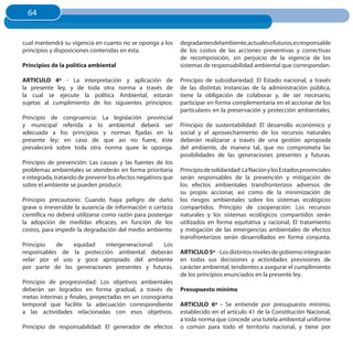 64
  64


cual mantendrá su vigencia en cuanto no se oponga a los       degradantes del ambiente, actuales ofuturos,es responsable
principios y disposiciones contenidas en ésta.                de los costos de las acciones preventivas y correctivas
                                                              de recomposición, sin perjuicio de la vigencia de los
Principios de la política ambiental                           sistemas de responsabilidad ambiental que correspondan.

ARTICuLO 4º - La interpretación y aplicación de               Principio de subsidiariedad: El Estado nacional, a través
la presente ley, y de toda otra norma a través de             de las distintas instancias de la administración pública,
la cual se ejecute la política Ambiental, estarán             tiene la obligación de colaborar y, de ser necesario,
sujetas al cumplimiento de los siguientes principios:         participar en forma complementaria en el accionar de los
                                                              particulares en la preservación y protección ambientales.
Principio de congruencia: La legislación provincial
y municipal referida a lo ambiental deberá ser                Principio de sustentabilidad: El desarrollo económico y
adecuada a los principios y normas fijadas en la              social y el aprovechamiento de los recursos naturales
presente ley; en caso de que así no fuere, éste               deberán realizarse a través de una gestión apropiada
prevalecerá sobre toda otra norma quee le oponga.             del ambiente, de manera tal, que no comprometa las
                                                              posibilidades de las generaciones presentes y futuras.
Principio de prevención: Las causas y las fuentes de los
problemas ambientales se atenderán en forma prioritaria       Principio de solidaridad: La Nación y los Estados provinciales
e integrada, tratando de prevenir los efectos negativos que   serán responsables de la prevención y mitigación de
sobre el ambiente se pueden producir.                         los efectos ambientales transfronterizos adversos de
                                                              su propio accionar, así como de la minimización de
Principio precautorio: Cuando haya peligro de daño            los riesgos ambientales sobre los sistemas ecológicos
grave o irreversible la ausencia de información o certeza     compartidos. Principio de cooperación: Los recursos
científica no deberá utilizarse como razón para postergar     naturales y los sistemas ecológicos compartidos serán
la adopción de medidas eficaces, en función de los            utilizados en forma equitativa y racional, El tratamiento
costos, para impedir la degradación del medio ambiente.       y mitigación de las emergencias ambientales de efectos
                                                              transfronterizos serán desarrollados en forma conjunta.
Principio   de  equidad    intergeneracional: Los
responsables de la protección ambiental deberán               ARTICuLO 5º - Los distintos niveles de gobierno integrarán
velar por el uso y goce apropiado del ambiente                en todas sus decisiones y actividades previsiones de
por parte de las generaciones presentes y futuras.            carácter ambiental, tendientes a asegurar el cumplimiento
                                                              de los principios enunciados en la presente ley.
Principio de progresividad: Los objetivos ambientales
deberán ser logrados en forma gradual, a través de            Presupuesto mínimo
metas interinas y finales, proyectadas en un cronograma
temporal que facilite la adecuación correspondiente           ARTICuLO 6º - Se entiende por presupuesto mínimo,
a las actividades relacionadas con esos objetivos.            establecido en el artículo 41 de la Constitución Nacional,
                                                              a toda norma que concede una tutela ambiental uniforme
Principio de responsabilidad: El generador de efectos         o común para todo el territorio nacional, y tiene por
 