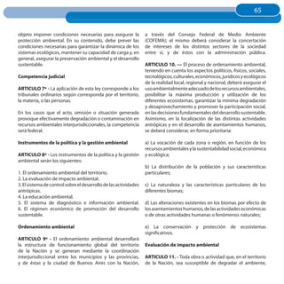65
                                                                                                                        65


objeto imponer condiciones necesarias para asegurar la            a través del Consejo Federal de Medio Ambiente
protección ambiental. En su contenido, debe prever las            (COFEMA); el mismo deberá considerar la concertación
condiciones necesarias para garantizar la dinámica de los         de intereses de los distintos sectores de la sociedad
sistemas ecológicos, mantener su capacidad de carga y, en         entre sí, y de éstos con la administración pública.
general, asegurar la preservación ambiental y el desarrollo
sustentable.                                                      ARTICuLO 10. — El proceso de ordenamiento ambiental,
                                                                  teniendo en cuenta los aspectos políticos, físicos, sociales,
Competencia judicial                                              tecnológicos, culturales, económicos, jurídicos y ecológicos
                                                                  de la realidad local, regional y nacional, deberá asegurar el
ARTICuLO 7º - La aplicación de esta ley corresponde a los         uso ambientalmente adecuado de los recursos ambientales,
tribunales ordinarios según corresponda por el territorio,        posibilitar la máxima producción y utilización de los
la materia, o las personas.                                       diferentes ecosistemas, garantizar la mínima degradación
                                                                  y desaprovechamiento y promover la participación social,
En los casos que el acto, omisión o situación generada            en las decisiones fundamentales del desarrollo sustentable.
provoque efectivamente degradación o contaminación en             Asimismo, en la localización de las distintas actividades
recursos ambientales interjurisdiccionales, la competencia        antrópicas y en el desarrollo de asentamientos humanos,
será federal.                                                     se deberá considerar, en forma prioritaria:

Instrumentos de la política y la gestión ambiental                a) La vocación de cada zona o región, en función de los
                                                                  recursos ambientales y la sustentabilidad social, económica
ARTICuLO 8º - Los instrumentos de la política y la gestión        y ecológica;
ambiental serán los siguientes:
                                                                  b) La distribución de la población y sus características
1. El ordenamiento ambiental del territorio.                      particulares;
2. La evaluación de impacto ambiental.
3. El sistema de control sobre el desarrollo de las actividades   c) La naturaleza y las características particulares de los
antrópicas.                                                       diferentes biomas;
4. La educación ambiental.
5. El sistema de diagnóstico e información ambiental.             d) Las alteraciones existentes en los biomas por efecto de
6. El régimen económico de promoción del desarrollo               los asentamientos humanos, de las actividades económicas
sustentable.                                                      o de otras actividades humanas o fenómenos naturales;

Ordenamiento ambiental                                            e) La conservación y protección de ecosistemas
                                                                  significativos.
ARTICuLO 9º - El ordenamiento ambiental desarrollará
la estructura de funcionamiento global del territorio             Evaluación de impacto ambiental
de la Nación y se generan mediante la coordinación
interjurisdiccional entre los municipios y las provincias,        ARTICuLO 11. - Toda obra o actividad que, en el territorio
y de éstas y la ciudad de Buenos Aires con la Nación,             de la Nación, sea susceptible de degradar el ambiente,
 