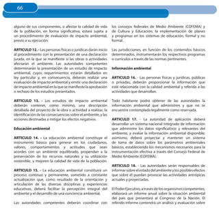 66
  66


alguno de sus componentes, o afectar la calidad de vida        los consejos federales de Medio Ambiente (COFEMA) y
de la población, en forma significativa, estará sujeta a       de Cultura y Educación, la implementación de planes
un procedimiento de evaluación de impacto ambiental,           y programas en los sistemas de educación, formal y no
previo a su ejecución.                                         formal.

ARTICuLO 12. - Las personas físicas o jurídicas darán inicio   Las jurisdicciones, en función de los contenidos básicos
al procedimiento con la presentación de una declaración        determinados, instrumentarán los respectivos programas
jurada, en la que se manifieste si las obras o actividades     o currículos a través de las normas pertinentes.
afectarán el ambiente. Las autoridades competentes
determinarán la presentación de un estudio de impacto          Información ambiental
ambiental, cuyos requerimientos estarán detallados en
ley particular y, en consecuencia, deberán realizar una        ARTICuLO 16. - Las personas físicas y jurídicas, públicas
evaluación de impacto ambiental y emitir una declaración       o privadas, deberán proporcionar la información que
de impacto ambiental en la que se manifieste la aprobación     esté relacionada con la calidad ambiental y referida a las
o rechazo de los estudios presentados.                         actividades que desarrollan.

ARTICuLO 13. - Los estudios de impacto ambiental               Todo habitante podrá obtener de las autoridades la
deberán contener, como mínimo, una descripción                 información ambiental que administren y que no se
detallada del proyecto de la obra o actividad a realizar, la   encuentre contemplada legalmente como reservada.
identificación de las consecuencias sobre el ambiente, y las
acciones destinadas a mitigar los efectos negativos.           ARTICuLO 17. - La autoridad de aplicación deberá
                                                               desarrollar un sistema nacional integrado de información
Educación ambiental                                            que administre los datos significativos y relevantes del
                                                               ambiente, y evalúe la información ambiental disponible;
ARTICuLO 14. - La educación ambiental constituye el            asimismo, deberá proyectar y mantener un sistema
instrumento básico para generar en los ciudadanos,             de toma de datos sobre los parámetros ambientales
valores, comportamientos y actitudes que sean                  básicos, estableciendo los mecanismos necesarios para la
acordes con un ambiente equilibrado, propendan a la            instrumentación efectiva a través del Consejo Federal de
preservación de los recursos naturales y su utilización        Medio Ambiente (COFEMA).
sostenible, y mejoren la calidad de vida de la población.
                                                               ARTICuLO 18. - Las autoridades serán responsables de
ARTICuLO 15. - La educación ambiental constituirá un           informar sobre el estado del ambiente y los posibles efectos
proceso continuo y permanente, sometido a constante            que sobre él puedan provocar las actividades antrópicas
actualización que, como resultado de la orientación y          actuales y proyectadas.
articulación de las diversas disciplinas y experiencias
educativas, deberá facilitar la percepción integral del        El Poder Ejecutivo, a través de los organismos competentes,
ambiente y el desarrollo de una conciencia ambiental,          elaborará un informe anual sobre la situación ambiental
                                                               del país que presentará al Congreso de la Nación. El
Las autoridades competentes deberán coordinar con              referido informe contendrá un análisis y evaluación sobre
 