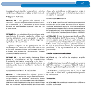 67
                                                                                                                      67


el estado de la sustentabilidad ambiental en lo ecológico,     el caso y las posibilidades, podrá integrar un fondo de
económico, social y cultural de todo el territorio nacional.   restauración ambiental que posibilite la instrumentación
                                                               de acciones de reparación.
Participación ciudadana
                                                               Sistema Federal Ambiental
ARTICuLO 19. - Toda persona tiene derecho a ser
consultada y a opinar en procedimientos administrativos        ARTICuLO 23. - Se establece el Sistema Federal Ambiental
que se relacionen con la preservación y protección del         con el objeto de desarrollar la coordinación de la política
ambiente, que sean de incidencia general o particular, y de    ambiental, tendiente al logro del desarrollo sustentable,
alcance general.                                               entre el gobierno nacional, los gobiernos provinciales y el de
                                                               la Ciudad de Buenos Aires. El mismo será instrumentado a
                                                               través del Consejo Federal de Medio Ambiente (COFEMA).
ARTICuLO 20. - Las autoridades deberán institucionalizar
procedimientos de consultas o audiencias públicas como         ARTICuLO 24. - El Poder Ejecutivo propondrá a la Asamblea
instancias obligatorias para la autorización de aquellas       del Consejo Federal de Medio Ambiente el dictado de
actividades que puedan generar efectos negativos y             recomendaciones o de resoluciones, según corresponda,
significativos sobre el ambiente.                              de conformidad con el Acta Constitutiva de ese organismo
                                                               federal, para la adecuada vigencia y aplicación efectiva de
La opinión u objeción de los participantes no será             las leyes de presupuestos mínimos, las complementarias
vinculante para las autoridades convocantes; pero en caso      provinciales, y sus reglamentaciones en las distintas
de que éstas presenten opinión contraria a los resultados      jurisdicciones.
alcanzados en la audiencia o consulta pública deberán
fundamentarla y hacerla pública.                               Ratificación de acuerdos federales

ARTICuLO 21. - La participación ciudadana deberá               ARTICuLO 25. - Se ratifican los siguientes acuerdos
asegurarse, principalmente, en los procedimientos              federales:
de evaluación de impacto ambiental y en los planes y
programas de ordenamiento ambiental del territorio, en         1. Acta Constitutiva del Consejo Federal de Medio Ambiente
particular, en las etapas de planificación y evaluación de     (COFEMA), suscrita el 31 de agosto de 1990, en la ciudad de
resultados.                                                    La Rioja, cuyo texto integra la presente ley como anexo I.

Seguro ambiental y fondo de restauración                       2. Pacto Federal Ambiental, suscrito el 5 de junio de 1993,
                                                               en la ciudad de Buenos Aires, cuyo texto integra la presente
ARTICuLO 22. - Toda persona física o jurídica, pública o       ley como anexo II.
privada, que realice actividades riesgosas para el ambiente,
los ecosistemas y sus elementos constitutivos, deberá          Autogestión
contratar un seguro de cobertura con entidad suficiente
para garantizar el financiamiento de la recomposición del      ARTICuLO 26. - Las autoridades competentes establecerán
daño que en su tipo pudiere producir; asimismo, según          medidas tendientes a:
 