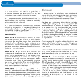 68
  68


                                                               debe responder.
a) La instrumentación de sistemas de protección de
la calidad ambiental que estén elaborados por los              La responsabilidad civil o penal, por daño ambiental, es
responsables de actividades productivas riesgosas;             independiente de la administrativa. Se presume iuris tantum
                                                               la responsabilidad del autor del daño ambiental, si existen
b) La implementación de compromisos voluntarios y la           infracciones a las normas ambientales administrativas.
autorregulación que se ejecuta a través de políticas y
programas de gestión ambiental;                                ARTICuLO 30. - Producido el daño ambiental colectivo,
                                                               tendrán legitimación para obtener la recomposición del
c) La adopción de medidas de promoción e incentivos.           ambiente dañado, el afectado, el Defensor del Pueblo
Además, se deberán tener en cuenta los mecanismos de           y las asociaciones no gubernamentales de defensa
certificación realizados por organismos independientes,        ambiental, conforme lo prevé el artículo 43 de la
debidamente acreditados y autorizados.                         Constitución Nacional, y el Estado nacional, provincial o
                                                               municipal; asimismo, quedará legitimado para la acción de
Daño ambiental                                                 recomposición o de indemnización pertinente, la persona
                                                               directamente damnificada por el hecho dañoso acaecido
ARTICuLO 27. - El presente capítulo establece las normas       en su jurisdicción.
que regirán los hechos o actos jurídicos, lícitos o ilícitos
que, por acción u omisión, causen daño ambiental de            Deducida demanda de daño ambiental colectivo por
incidencia colectiva. Se define el daño ambiental como         alguno de los titulares señalados, no podrán interponerla
toda alteración relevante que modifique negativamente el       los restantes, lo que no obsta a su derecho a intervenir
ambiente, sus recursos, el equilibrio de los ecosistemas, o    como terceros.
los bienes o valores colectivos.
                                                               Sin perjuicio de lo indicado precedentemente toda persona
ARTICuLO 28. - El que cause el daño ambiental será             podrá solicitar, mediante acción de amparo, la cesación de
objetivamente responsable de su restablecimiento al            actividades generadoras de daño ambiental colectivo.
estado anterior a su producción. En caso de que no sea
técnicamente factible, la indemnización sustitutiva que        ARTICuLO 31. - Si en la comisión del daño ambiental
determine la justicia ordinaria interviniente, deberá          colectivo, hubieren participado dos o más personas, o
depositarse en el Fondo de Compensación Ambiental              no fuere posible la determinación precisa de la medida
que se crea por la presente, el cual será administrado por     del daño aportado por cada responsable, todos serán
la autoridad de aplicación, sin perjuicio de otras acciones    responsables solidariamente de la reparación frente a la
judiciales que pudieran corresponder.                          sociedad, sin perjuicio, en su caso, del derecho de repetición
                                                               entre sí para lo que el juez interviniente podrá determinar
ARTICuLO 29. - La exención de responsabilidad sólo se          el grado de responsabilidad de cada persona responsable.
producirá acreditando que, a pesar de haberse adoptado         En el caso de que el daño sea producido por personas
todas las medidas destinadas a evitarlo y sin mediar culpa     jurídicas la responsabilidad se haga extensiva a sus
concurrente del responsable, los daños se produjeron por       autoridades y profesionales, en la medida de su
culpa exclusiva de la víctima o de un tercero por quien no     participación.
 