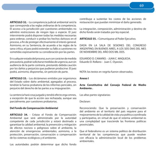 69
                                                                                                                    69


                                                                contribuya a sustentar los costos de las acciones de
ARTICuLO 32. - La competencia judicial ambiental será la        restauración que puedan minimizar el daño generado.
que corresponda a las reglas ordinarias de la competencia.
El acceso a la jurisdicción por cuestiones ambientales no       La integración, composición, administración y destino de
admitirá restricciones de ningún tipo o especie. El juez        dicho fondo serán tratados por ley especial.
interviniente podrá disponer todas las medidas necesarias
para ordenar, conducir o probar los hechos dañosos en el        ARTICuLO 35. - Comuníquese al Poder Ejecutivo.
proceso, a fin de proteger efectivamente el interés general.
Asimismo, en su Sentencia, de acuerdo a las reglas de la        DADA EN LA SALA DE SESIONES DEL CONGRESO
sana crítica, el juez podrá extender su fallo a cuestiones no   ARGENTINO, EN BUENOS AIRES, A LOS SEIS DIAS DEL MES
sometidas expresamente su consideración por las partes.         DE NOVIEMBRE DEL AÑO DOS MIL DOS.

En cualquier estado del proceso, aun con carácter de medida     EDUARDO O. CAMAÑO. - JUAN C. MAQUEDA.
precautoria, podrán solicitarse medidas de urgencia, aun sin    Eduardo D. Rollano - Juan C. Oyarzún.
audiencia de la parte contraria, prestando debida caución
por los daños y perjuicios que pudieran producirse. El juez
podrá, asimismo, disponerlas, sin petición de parte.            NOTA: los textos en negrita fueron observados.

ARTICuLO 33. - Los dictámenes emitidos por organismos           Anexo I
del Estado sobre daño ambiental, agregados al proceso,
tendrán la fuerza probatoria de los informes periciales, sin    Acta Constitutiva del Consejo Federal de Medio
perjuicio del derecho de las partes a su impugnación.           Ambiente .

La sentencia hará cosa juzgada y tendrá efecto erga omnes,      Las altas partes signatarias:
a excepción de que la acción sea rechazada, aunque sea
parcialmente, por cuestiones probatorias.                       Declaran:

Del Fondo de Compensación Ambiental                             Reconociendo: Que la preservación y conservación
                                                                del ambiente en el territorio del país requiere para el
ARTICuLO 34. - Créase el Fondo de Compensación                  mejoramiento de la calidad de vida una política coordinada
Ambiental que será administrado por la autoridad                y participativa, en virtud de que el sistema ambiental es
competente de cada jurisdicción y estará destinado a            una complejidad que trasciende las fronteras políticas
garantizar la calidad ambiental, la prevención y mitigación     provinciales.
de efectos nocivos o peligrosos sobre el ambiente, la
atención de emergencias ambientales; asimismo, a la             Que el federalismo es un sistema político de distribución
protección, preservación, conservación o compensación           territorial de las competencias que puede resolver
de los sistemas ecológicos y el ambiente.                       con eficacia la administración local de los problemas
                                                                ambientales.
Las autoridades podrán determinar que dicho fondo
 