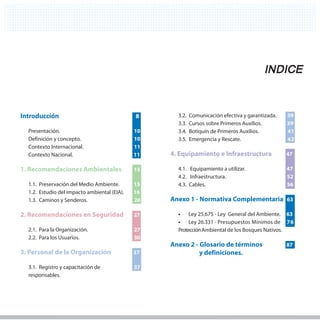 INDICE


Introducción                                  8         3.2.   Comunicación efectiva y garantizada.   39
                                                        3.3.   Cursos sobre Primeros Auxilios.        39
  Presentación.                               10        3.4.   Botiquín de Primeros Auxilios.         41
  Definición y concepto.                      10        3.5.   Emergencia y Rescate.                  42
  Contexto Internacional.                     11
  Contexto Nacional.                          11 11   4. Equipamiento e Infraestructura               47

1. Recomendaciones Ambientales                15        4.1. Equipamiento a utilizar.                 47
                                                        4.2. Infraestructura.                         52
  1.1. Preservación del Medio Ambiente.       15        4.3. Cables.                                  56
  1.2. Estudio del impacto ambiental (EIA).   16
  1.3. Caminos y Senderos.                    20      Anexo 1 - Normativa Complementaria 63

2. Recomendaciones en Seguridad               27        •	 Ley 25.675 - Ley General del Ambiente. 63
                                                        •	 Ley 26.331 - Presupuestos Mínimos de 76
  2.1. Para la Organización.                  27        Protección Ambiental de los Bosques Nativos.
  2.2. Para los Usuarios.                     30
                                                      Anexo 2 - Glosario de términos                  87
3. Personal de la Organización                37                y definiciones.

  3.1. Registro y capacitación de             37
  responsables.
 