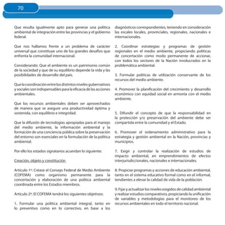 70
  70


Que resulta igualmente apto para generar una política            diagnósticos correspondientes, teniendo en consideración
ambiental de integración entre las provincias y el gobierno      las escales locales, provinciales, regionales, nacionales e
federal.                                                         internacionales.

Que nos hallamos frente a un problema de carácter                2. Coordinar estrategias y programas de gestión
universal que constituye uno de los grandes desafíos que         regionales en el medio ambiente, propiciando políticas
enfrenta la comunidad internacional.                             de concertación como modo permanente de accionar,
                                                                 con todos los sectores de la Nación involucrados en la
Considerando: Que el ambiente es un patrimonio común             problemática ambiental.
de la sociedad y que de su equilibrio depende la vida y las
posibilidades de desarrollo del país.                            3. Formular políticas de utilización conservante de los
                                                                 recursos del medio ambiente.
Que la coordinación entre los distintos niveles gubernativos
y sociales son indispensables para la eficacia de las acciones   4. Promover la planificación del crecimiento y desarrollo
ambientales.                                                     económico con equidad social en armonía con el medio
                                                                 ambiente.
Que los recursos ambientales deben ser aprovechados
de manera que se asegure una productividad óptima y
sostenida, con equilibrio e integridad.                          5. Difundir el concepto de que la responsabilidad en
                                                                 la protección y/o preservación del ambiente debe ser
Que la difusión de tecnologías apropiadas para el manejo         compartida entre la comunidad y el Estado.
del medio ambiente, la información ambiental y la
formación de una conciencia pública sobre la preservación        6. Promover el ordenamiento administrativo para la
del entorno son esenciales en la formulación de la política      estrategia y gestión ambiental en la Nación, provincias y
ambiental.                                                       municipios.

Por ello los estados signatarios acuerdan lo siguiente:          7. Exigir y controlar la realización de estudios de
                                                                 impacto ambiental, en emprendimientos de efectos
Creación, objeto y constitución                                  interjurisdiccionales, nacionales e internacionales.

Artículo 1º: Créase el Consejo Federal de Medio Ambiente         8. Propiciar programas y acciones de educación ambiental,
(COFEMA) como organismo permanente para la                       tanto en el sistema educativo formal como en el informal,
concertación y elaboración de una política ambiental             tendientes a elevar la calidad de vida de la población.
coordinada entre los Estados miembros.
                                                                 9. Fijar y actualizar los niveles exigidos de calidad ambiental
Artículo 2º: El COFEMA tendrá los siguientes objetivos:          y realizar estudios comparativos, propiciando la unificación
                                                                 de variables y metodologías para el monitoreo de los
1. Formular una política ambiental integral, tanto en            recursos ambientales en todo el territorio nacional.
lo preventivo como en lo correctivo, en base a los
 
