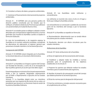 71
                                                                                                                     71


10. Constituir un banco de datos y proyectos ambientales.
                                                                Artículo 8º: Las      Asambleas      serán   ordinarias   y
11. Gestionar el financiamiento internacional de proyectos      extraordinarias.
ambientales.
                                                                Las ordinarias se reunirán dos veces al año en el lugar y
Artículo 3º: - El COFEMA será una persona jurídica de           fecha que indique la Asamblea anterior.
derecho público constituida por los Estados que lo
ratifiquen, el Gobierno federal y las Provincias que adhieran   Las extraordinarias se convocarán a pedido de una tercera
con posterioridad y la Ciudad de Buenos Aires.                  parte de los miembros del Consejo o por la Secretaría
                                                                Ejecutiva.
Artículo 4º: Los estados partes se obligan a adoptar a través
del poder que corresponda las reglamentaciones y normas         Artículo 9º: La Asamblea se expedirá en forma de:
generales que resuelva la Asamblea cuando se expida en
forma de resolución.                                            a) Recomendación: determinación que no tendrá efecto
                                                                vinculante para los estados miembros.
En caso de incumplimiento o de negatoria expresa, la
Asamblea en la reunión ordinaria inmediata, considerará         b) Resolución: decisión con efecto vinculante para los
las alternativas de adecuación al régimen general que           estados miembros.
presentare el estado miembro o la Secretaría Ejecutiva.
                                                                Atribuciones de la Asamblea
Composición del COFEMA
                                                                Artículo 10º: Serán atribuciones de la Asamblea:
Artículo 5º: El COFEMA estará integrado por la Asamblea.
La Secretaría Ejecutiva y la Secretaría Administrativa.         a) Dictar el reglamento de funcionamiento del Consejo.

De la Asamblea                                                  b) Establecer y adoptar todas las medidas y normas
                                                                generales para el cumplimiento de los objetivos
Artículo 6º: La Asamblea es el órgano superior del Consejo      establecidos en el artículo 2º.
con facultad de decisión, y como tal, es la encargada de
fijar la política general y la acción que éste debe seguir.     c) Proponer los aportes que deberán realizar los estados
                                                                miembros para el sostenimiento del organismo.
Estará integrada por un ministro o funcionario representante
titular o por su suplente, designados expresamente              d) Aprobar el proyecto de presupuesto anual del consejo
por el Poder o Departamento o Ejecutivo de los Estados          que deberá presentar la Secretaría Ejecutiva.
miembros.
Artículo 7º: La Asamblea elegirá entre sus miembros             e) Dictar las normas para la designación del personal.
presentes por una mayoría de dos tercios de sus votos, un
presidente que durará en sus funciones hasta la sesión de       f ) Crear las comisiones y consejos asesores necesarios para
la próxima Asamblea Ordinaria.                                  el cumplimiento de sus fines.
 