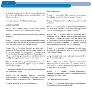 72
  72


                                                              Quórum y votación
g) Aprobar anualmente un informe ambiental elaborado
por la Secretaría Ejecutiva y que será difundido en los       Artículo 11º: La Asamblea deberá sesionar con un quórum
Estados miembros.                                             formado por la mitad de los miembros del Consejo.

h) Evaluar la gestión de la Secretaría Ejecutiva.             Artículo 12º: Cada miembro de la Asamblea tendrá derecho
                                                              a un voto.
Quórum y votación
                                                              Artículo 13º: Las decisiones de la Asamblea serán tomadas
Artículo 11º: La Asamblea deberá sesionar con un quórum       por el voto de la mitad más uno de sus miembros presentes,
formado por la mitad de los miembros del Consejo.             salvo cuando se estipule una mayoría superior.

Artículo 12º: Cada miembro de la Asamblea tendrá derecho      Artículo 14º: La Secretaría Ejecutiva presidida por el
a un voto.                                                    presidente de la asamblea será el órgano ejecutivo y
                                                              de control. Expedirá las instrucciones necesarias para
Artículo 13º: Las decisiones de la Asamblea serán tomadas     el cumplimiento de estas resoluciones, indicando en el
por el voto de la mitad más uno de sus miembros presentes,    informe pertinente, que elevará a la asamblea ordinaria,
salvo cuando se estipule una mayoría superior.                las dificultades y alternativas que crea oportunas.

Artículo 14º: La Secretaría Ejecutiva presidida por el        Artículo 15º: La Secretaría Ejecutiva estará formada por un
presidente de la asamblea será el órgano ejecutivo y          delegado de cada una de las regiones en que la Asamblea
de control. Expedirá las instrucciones necesarias para        resuelva dividir el país.
el cumplimiento de estas resoluciones, indicando en el
informe pertinente, que elevará a la asamblea ordinaria,      La representación será anual y rotativa entre los miembros
las dificultades y alternativas que crea oportunas.           que formen cada región.

Artículo 15º: La Secretaría Ejecutiva estará formada por un   Artículo 16º: La Secretaría Ejecutiva comunicará
delegado de cada una de las regiones en que la Asamblea       fehacientemente la convocatoria a asamblea, con una
resuelva dividir el país.                                     antelación de no menos de diez días y debiendo incluirse
                                                              el orden del día de la misma.
La representación será anual y rotativa entre los miembros
que formen cada región.                                       Artículo 17º: La Secretaría Ejecutiva promoverá la
                                                              concertación de acuerdos entre los Estados miembros a fin
Artículo 16º: La Secretaría Ejecutiva comunicará              de integrar las jurisdicciones.
fehacientemente la convocatoria a asamblea, con una
antelación de no menos de diez días y Estados miembros.       De la Secretaría Administrativa

h) Evaluar la gestión de la Secretaría Ejecutiva.             Artículo 18º: La Secretaría Administrativa será designada y
                                                              organizada por la Asamblea Ordinaria.
 