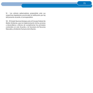 75
                                                                75



VI. - Los señores gobernadores propondrán ante sus
respectivas legislaturas provinciales la ratificación por ley
del presente acuerdo, si correspondiere.

VII. - El Estado Nacional designa ante el Consejo Federal de
Medio Ambiente, para la implementación de las acciones
a desarrollarse a efectos de cumplimentar los principios
contenidos en este Acuerdo, a la Secretaría de Recursos
Naturales y Ambiente Humano de la Nación.
 